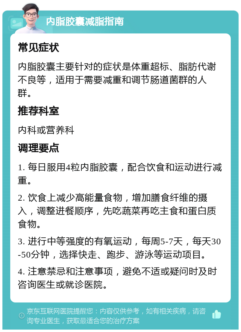 内脂胶囊减脂指南 常见症状 内脂胶囊主要针对的症状是体重超标、脂肪代谢不良等，适用于需要减重和调节肠道菌群的人群。 推荐科室 内科或营养科 调理要点 1. 每日服用4粒内脂胶囊，配合饮食和运动进行减重。 2. 饮食上减少高能量食物，增加膳食纤维的摄入，调整进餐顺序，先吃蔬菜再吃主食和蛋白质食物。 3. 进行中等强度的有氧运动，每周5-7天，每天30-50分钟，选择快走、跑步、游泳等运动项目。 4. 注意禁忌和注意事项，避免不适或疑问时及时咨询医生或就诊医院。