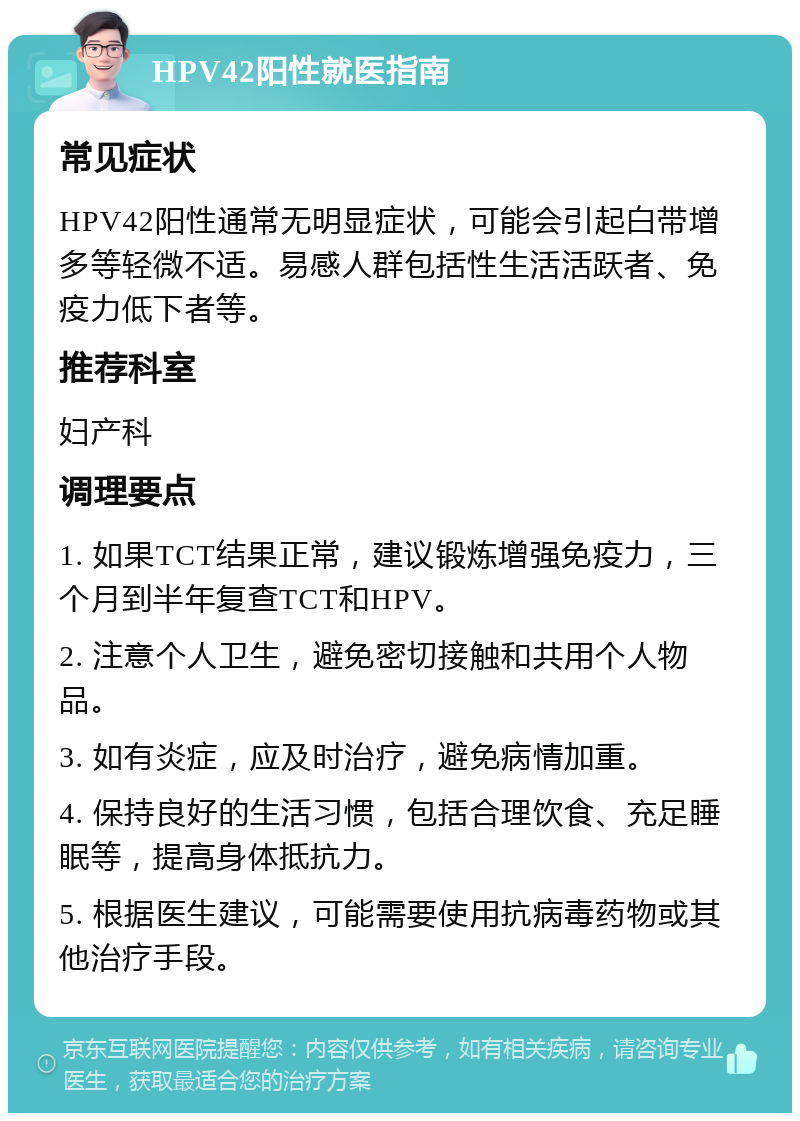 HPV42阳性就医指南 常见症状 HPV42阳性通常无明显症状，可能会引起白带增多等轻微不适。易感人群包括性生活活跃者、免疫力低下者等。 推荐科室 妇产科 调理要点 1. 如果TCT结果正常，建议锻炼增强免疫力，三个月到半年复查TCT和HPV。 2. 注意个人卫生，避免密切接触和共用个人物品。 3. 如有炎症，应及时治疗，避免病情加重。 4. 保持良好的生活习惯，包括合理饮食、充足睡眠等，提高身体抵抗力。 5. 根据医生建议，可能需要使用抗病毒药物或其他治疗手段。