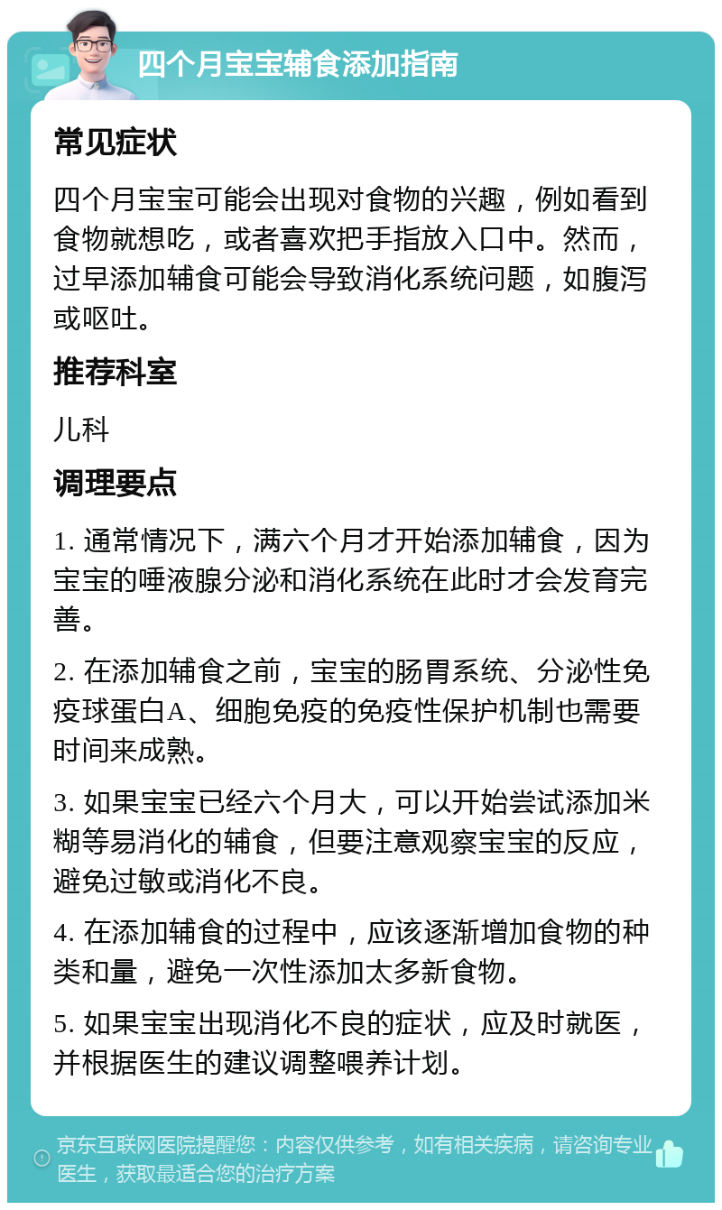 四个月宝宝辅食添加指南 常见症状 四个月宝宝可能会出现对食物的兴趣，例如看到食物就想吃，或者喜欢把手指放入口中。然而，过早添加辅食可能会导致消化系统问题，如腹泻或呕吐。 推荐科室 儿科 调理要点 1. 通常情况下，满六个月才开始添加辅食，因为宝宝的唾液腺分泌和消化系统在此时才会发育完善。 2. 在添加辅食之前，宝宝的肠胃系统、分泌性免疫球蛋白A、细胞免疫的免疫性保护机制也需要时间来成熟。 3. 如果宝宝已经六个月大，可以开始尝试添加米糊等易消化的辅食，但要注意观察宝宝的反应，避免过敏或消化不良。 4. 在添加辅食的过程中，应该逐渐增加食物的种类和量，避免一次性添加太多新食物。 5. 如果宝宝出现消化不良的症状，应及时就医，并根据医生的建议调整喂养计划。