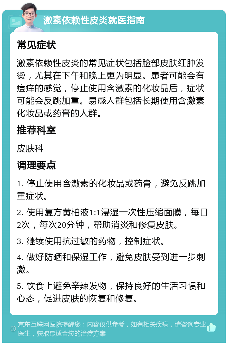 激素依赖性皮炎就医指南 常见症状 激素依赖性皮炎的常见症状包括脸部皮肤红肿发烫，尤其在下午和晚上更为明显。患者可能会有痘痒的感觉，停止使用含激素的化妆品后，症状可能会反跳加重。易感人群包括长期使用含激素化妆品或药膏的人群。 推荐科室 皮肤科 调理要点 1. 停止使用含激素的化妆品或药膏，避免反跳加重症状。 2. 使用复方黄柏液1:1浸湿一次性压缩面膜，每日2次，每次20分钟，帮助消炎和修复皮肤。 3. 继续使用抗过敏的药物，控制症状。 4. 做好防晒和保湿工作，避免皮肤受到进一步刺激。 5. 饮食上避免辛辣发物，保持良好的生活习惯和心态，促进皮肤的恢复和修复。