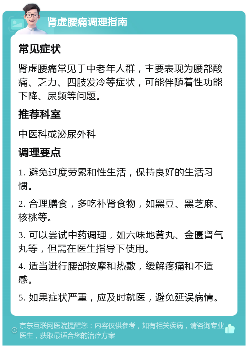 肾虚腰痛调理指南 常见症状 肾虚腰痛常见于中老年人群，主要表现为腰部酸痛、乏力、四肢发冷等症状，可能伴随着性功能下降、尿频等问题。 推荐科室 中医科或泌尿外科 调理要点 1. 避免过度劳累和性生活，保持良好的生活习惯。 2. 合理膳食，多吃补肾食物，如黑豆、黑芝麻、核桃等。 3. 可以尝试中药调理，如六味地黄丸、金匮肾气丸等，但需在医生指导下使用。 4. 适当进行腰部按摩和热敷，缓解疼痛和不适感。 5. 如果症状严重，应及时就医，避免延误病情。