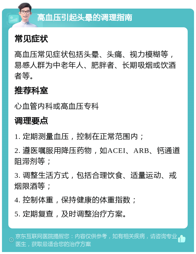 高血压引起头晕的调理指南 常见症状 高血压常见症状包括头晕、头痛、视力模糊等，易感人群为中老年人、肥胖者、长期吸烟或饮酒者等。 推荐科室 心血管内科或高血压专科 调理要点 1. 定期测量血压，控制在正常范围内； 2. 遵医嘱服用降压药物，如ACEI、ARB、钙通道阻滞剂等； 3. 调整生活方式，包括合理饮食、适量运动、戒烟限酒等； 4. 控制体重，保持健康的体重指数； 5. 定期复查，及时调整治疗方案。