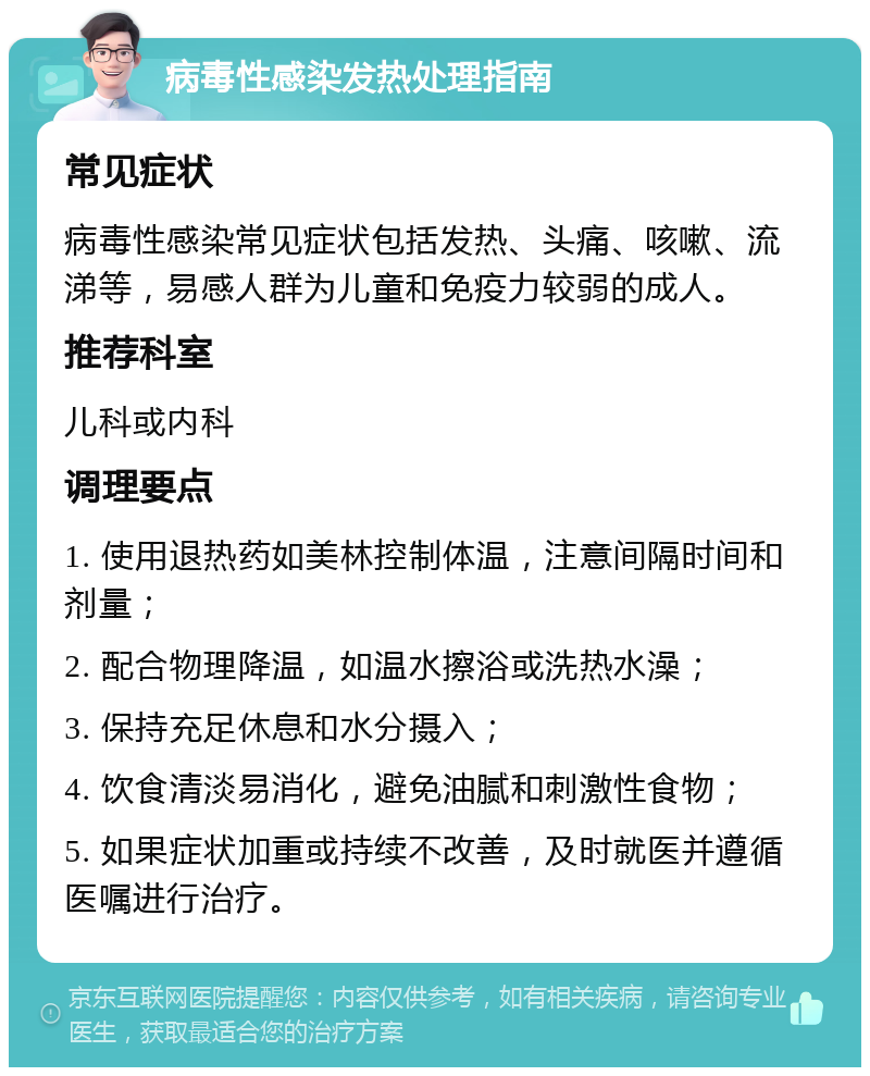 病毒性感染发热处理指南 常见症状 病毒性感染常见症状包括发热、头痛、咳嗽、流涕等，易感人群为儿童和免疫力较弱的成人。 推荐科室 儿科或内科 调理要点 1. 使用退热药如美林控制体温，注意间隔时间和剂量； 2. 配合物理降温，如温水擦浴或洗热水澡； 3. 保持充足休息和水分摄入； 4. 饮食清淡易消化，避免油腻和刺激性食物； 5. 如果症状加重或持续不改善，及时就医并遵循医嘱进行治疗。