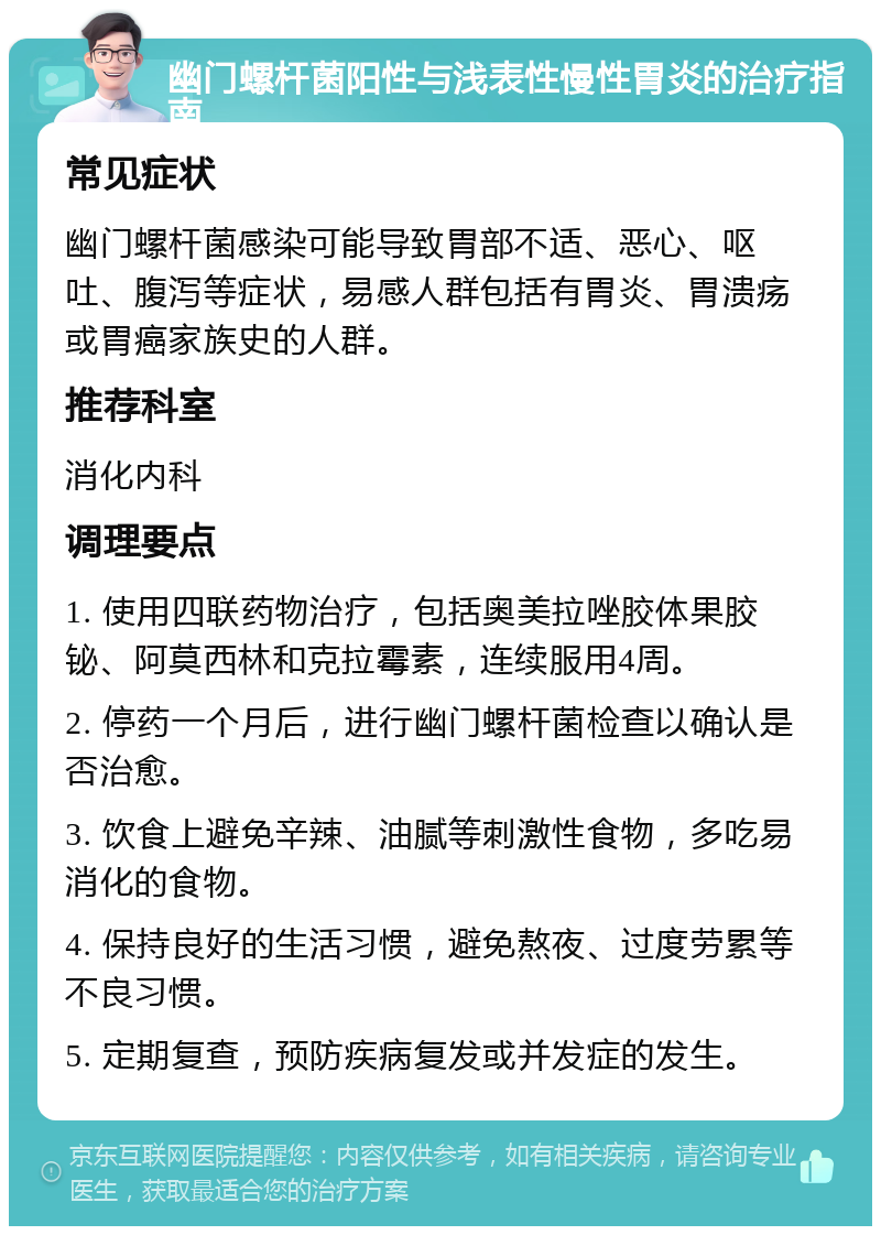 幽门螺杆菌阳性与浅表性慢性胃炎的治疗指南 常见症状 幽门螺杆菌感染可能导致胃部不适、恶心、呕吐、腹泻等症状，易感人群包括有胃炎、胃溃疡或胃癌家族史的人群。 推荐科室 消化内科 调理要点 1. 使用四联药物治疗，包括奥美拉唑胶体果胶铋、阿莫西林和克拉霉素，连续服用4周。 2. 停药一个月后，进行幽门螺杆菌检查以确认是否治愈。 3. 饮食上避免辛辣、油腻等刺激性食物，多吃易消化的食物。 4. 保持良好的生活习惯，避免熬夜、过度劳累等不良习惯。 5. 定期复查，预防疾病复发或并发症的发生。