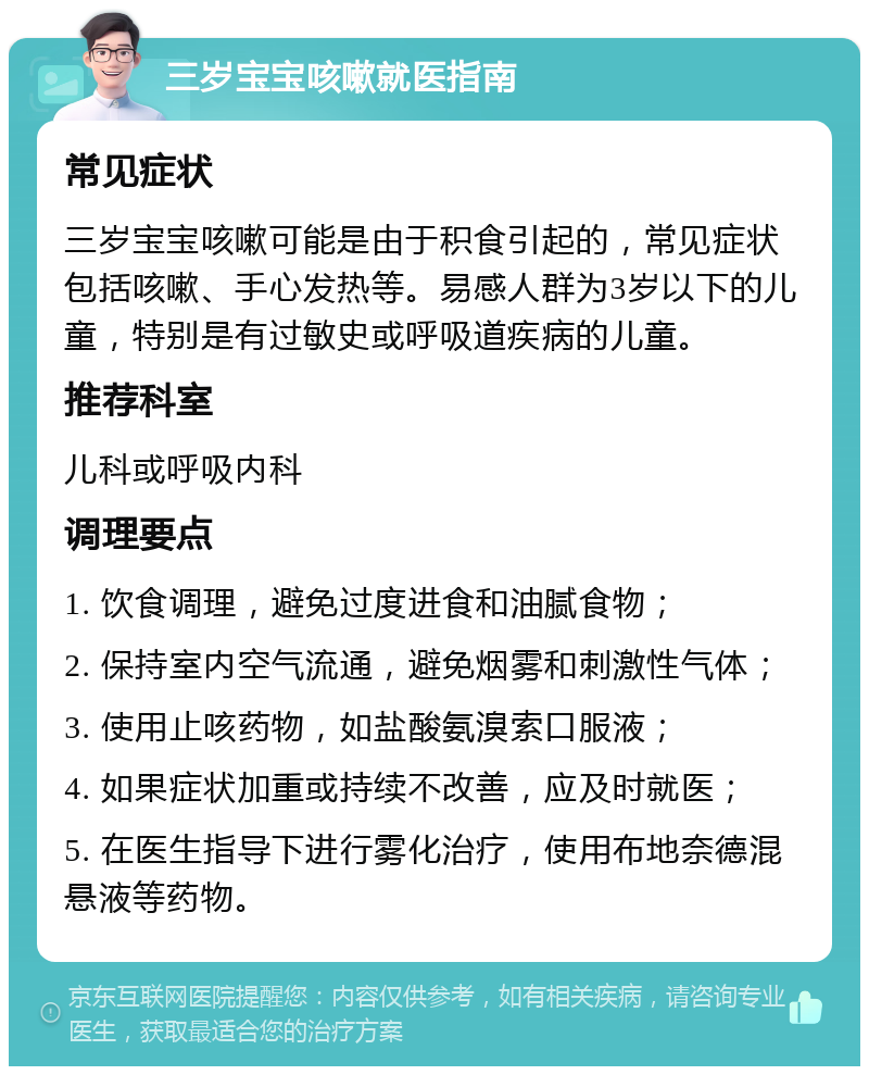 三岁宝宝咳嗽就医指南 常见症状 三岁宝宝咳嗽可能是由于积食引起的，常见症状包括咳嗽、手心发热等。易感人群为3岁以下的儿童，特别是有过敏史或呼吸道疾病的儿童。 推荐科室 儿科或呼吸内科 调理要点 1. 饮食调理，避免过度进食和油腻食物； 2. 保持室内空气流通，避免烟雾和刺激性气体； 3. 使用止咳药物，如盐酸氨溴索口服液； 4. 如果症状加重或持续不改善，应及时就医； 5. 在医生指导下进行雾化治疗，使用布地奈德混悬液等药物。