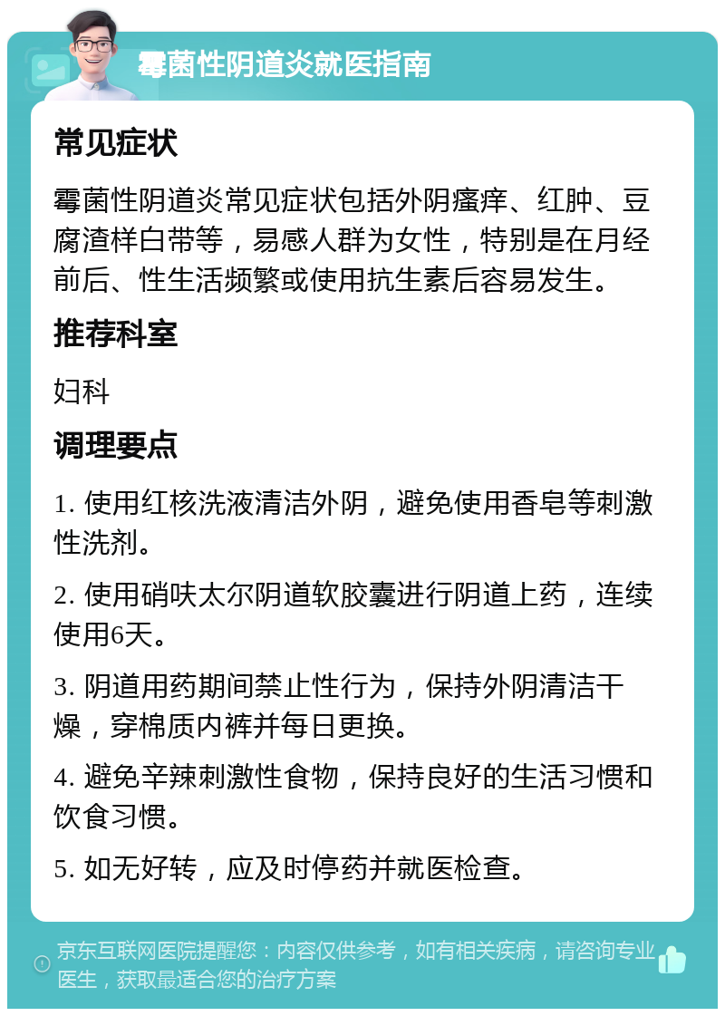 霉菌性阴道炎就医指南 常见症状 霉菌性阴道炎常见症状包括外阴瘙痒、红肿、豆腐渣样白带等，易感人群为女性，特别是在月经前后、性生活频繁或使用抗生素后容易发生。 推荐科室 妇科 调理要点 1. 使用红核洗液清洁外阴，避免使用香皂等刺激性洗剂。 2. 使用硝呋太尔阴道软胶囊进行阴道上药，连续使用6天。 3. 阴道用药期间禁止性行为，保持外阴清洁干燥，穿棉质内裤并每日更换。 4. 避免辛辣刺激性食物，保持良好的生活习惯和饮食习惯。 5. 如无好转，应及时停药并就医检查。