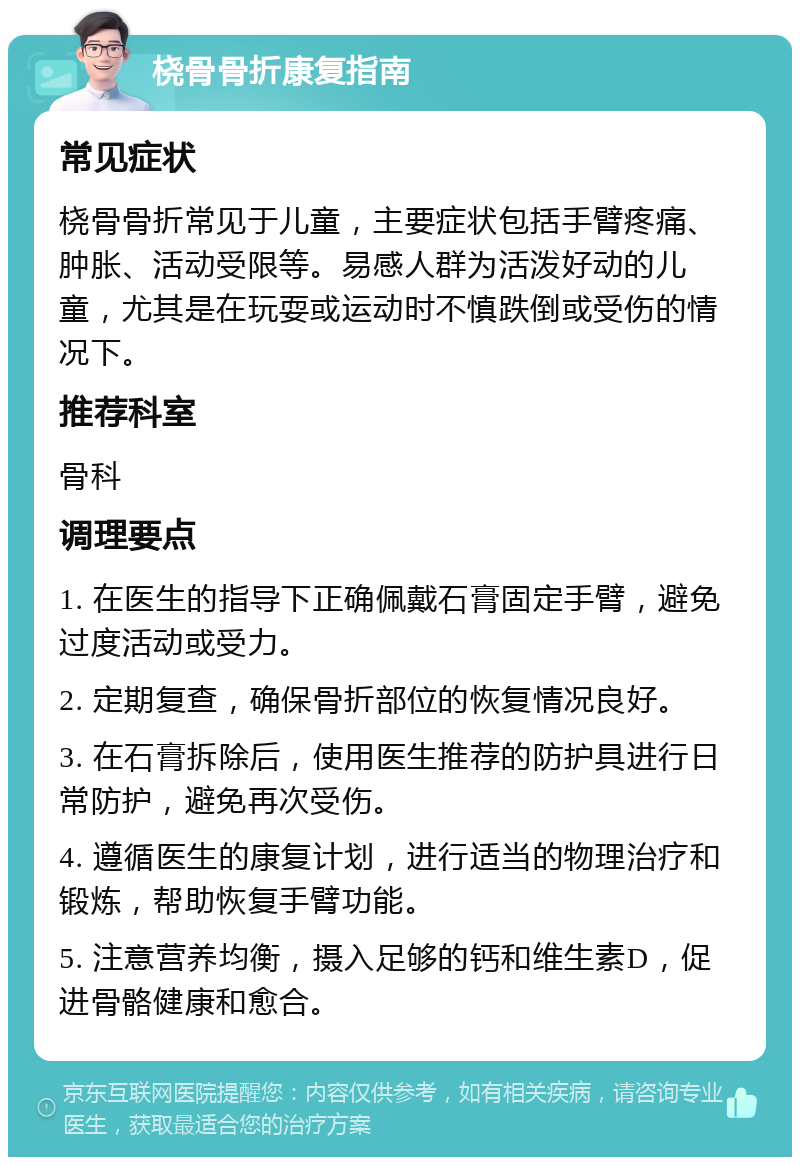 桡骨骨折康复指南 常见症状 桡骨骨折常见于儿童，主要症状包括手臂疼痛、肿胀、活动受限等。易感人群为活泼好动的儿童，尤其是在玩耍或运动时不慎跌倒或受伤的情况下。 推荐科室 骨科 调理要点 1. 在医生的指导下正确佩戴石膏固定手臂，避免过度活动或受力。 2. 定期复查，确保骨折部位的恢复情况良好。 3. 在石膏拆除后，使用医生推荐的防护具进行日常防护，避免再次受伤。 4. 遵循医生的康复计划，进行适当的物理治疗和锻炼，帮助恢复手臂功能。 5. 注意营养均衡，摄入足够的钙和维生素D，促进骨骼健康和愈合。