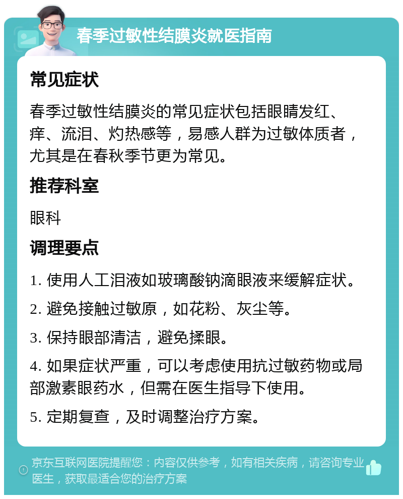 春季过敏性结膜炎就医指南 常见症状 春季过敏性结膜炎的常见症状包括眼睛发红、痒、流泪、灼热感等，易感人群为过敏体质者，尤其是在春秋季节更为常见。 推荐科室 眼科 调理要点 1. 使用人工泪液如玻璃酸钠滴眼液来缓解症状。 2. 避免接触过敏原，如花粉、灰尘等。 3. 保持眼部清洁，避免揉眼。 4. 如果症状严重，可以考虑使用抗过敏药物或局部激素眼药水，但需在医生指导下使用。 5. 定期复查，及时调整治疗方案。