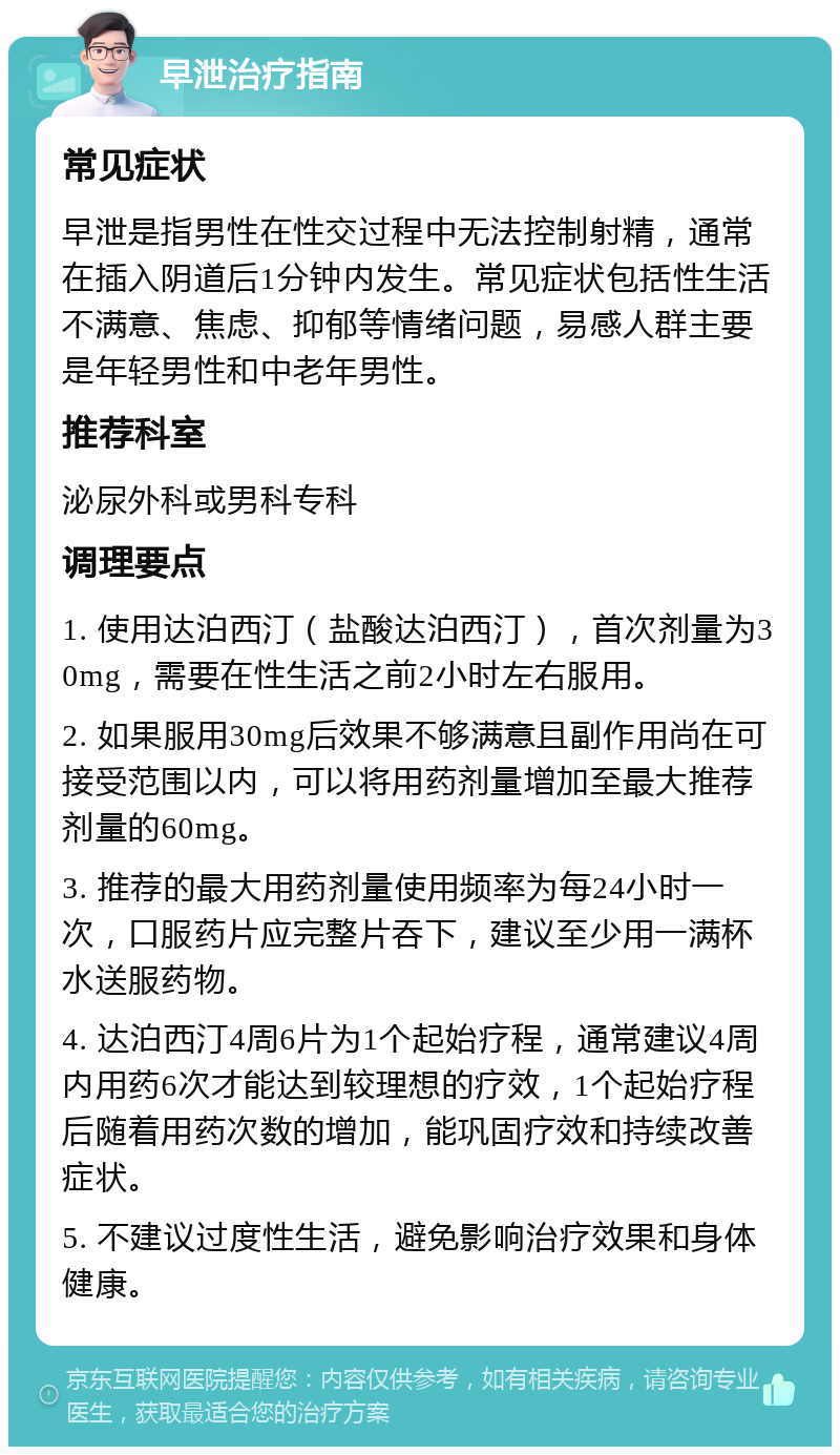 早泄治疗指南 常见症状 早泄是指男性在性交过程中无法控制射精，通常在插入阴道后1分钟内发生。常见症状包括性生活不满意、焦虑、抑郁等情绪问题，易感人群主要是年轻男性和中老年男性。 推荐科室 泌尿外科或男科专科 调理要点 1. 使用达泊西汀（盐酸达泊西汀），首次剂量为30mg，需要在性生活之前2小时左右服用。 2. 如果服用30mg后效果不够满意且副作用尚在可接受范围以内，可以将用药剂量增加至最大推荐剂量的60mg。 3. 推荐的最大用药剂量使用频率为每24小时一次，口服药片应完整片吞下，建议至少用一满杯水送服药物。 4. 达泊西汀4周6片为1个起始疗程，通常建议4周内用药6次才能达到较理想的疗效，1个起始疗程后随着用药次数的增加，能巩固疗效和持续改善症状。 5. 不建议过度性生活，避免影响治疗效果和身体健康。