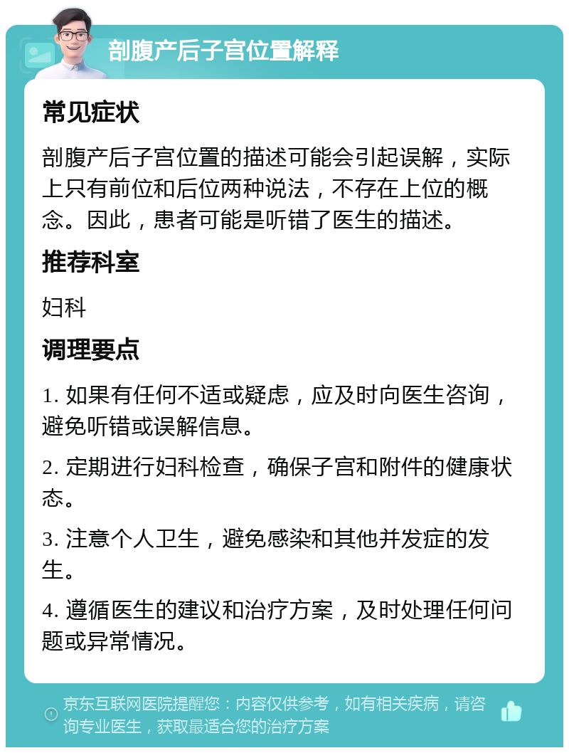 剖腹产后子宫位置解释 常见症状 剖腹产后子宫位置的描述可能会引起误解，实际上只有前位和后位两种说法，不存在上位的概念。因此，患者可能是听错了医生的描述。 推荐科室 妇科 调理要点 1. 如果有任何不适或疑虑，应及时向医生咨询，避免听错或误解信息。 2. 定期进行妇科检查，确保子宫和附件的健康状态。 3. 注意个人卫生，避免感染和其他并发症的发生。 4. 遵循医生的建议和治疗方案，及时处理任何问题或异常情况。