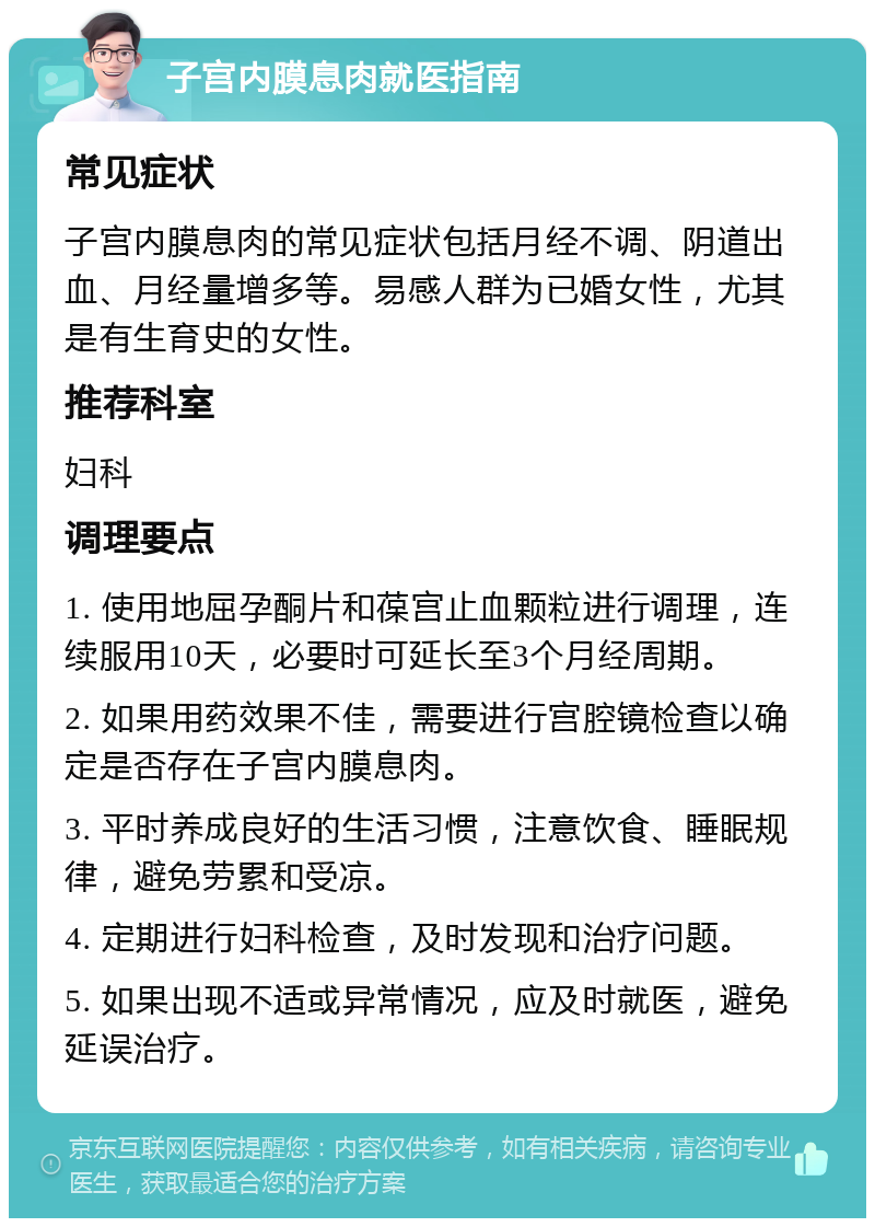 子宫内膜息肉就医指南 常见症状 子宫内膜息肉的常见症状包括月经不调、阴道出血、月经量增多等。易感人群为已婚女性，尤其是有生育史的女性。 推荐科室 妇科 调理要点 1. 使用地屈孕酮片和葆宫止血颗粒进行调理，连续服用10天，必要时可延长至3个月经周期。 2. 如果用药效果不佳，需要进行宫腔镜检查以确定是否存在子宫内膜息肉。 3. 平时养成良好的生活习惯，注意饮食、睡眠规律，避免劳累和受凉。 4. 定期进行妇科检查，及时发现和治疗问题。 5. 如果出现不适或异常情况，应及时就医，避免延误治疗。