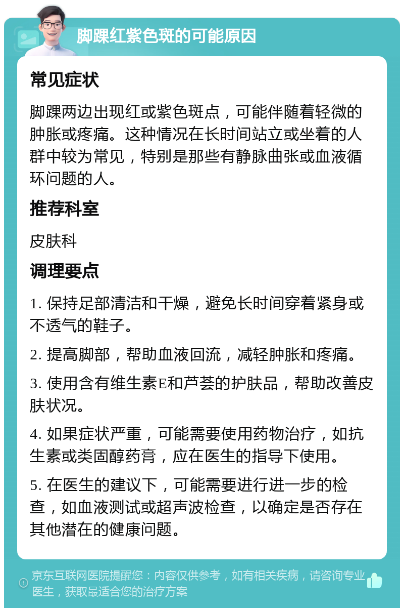 脚踝红紫色斑的可能原因 常见症状 脚踝两边出现红或紫色斑点，可能伴随着轻微的肿胀或疼痛。这种情况在长时间站立或坐着的人群中较为常见，特别是那些有静脉曲张或血液循环问题的人。 推荐科室 皮肤科 调理要点 1. 保持足部清洁和干燥，避免长时间穿着紧身或不透气的鞋子。 2. 提高脚部，帮助血液回流，减轻肿胀和疼痛。 3. 使用含有维生素E和芦荟的护肤品，帮助改善皮肤状况。 4. 如果症状严重，可能需要使用药物治疗，如抗生素或类固醇药膏，应在医生的指导下使用。 5. 在医生的建议下，可能需要进行进一步的检查，如血液测试或超声波检查，以确定是否存在其他潜在的健康问题。