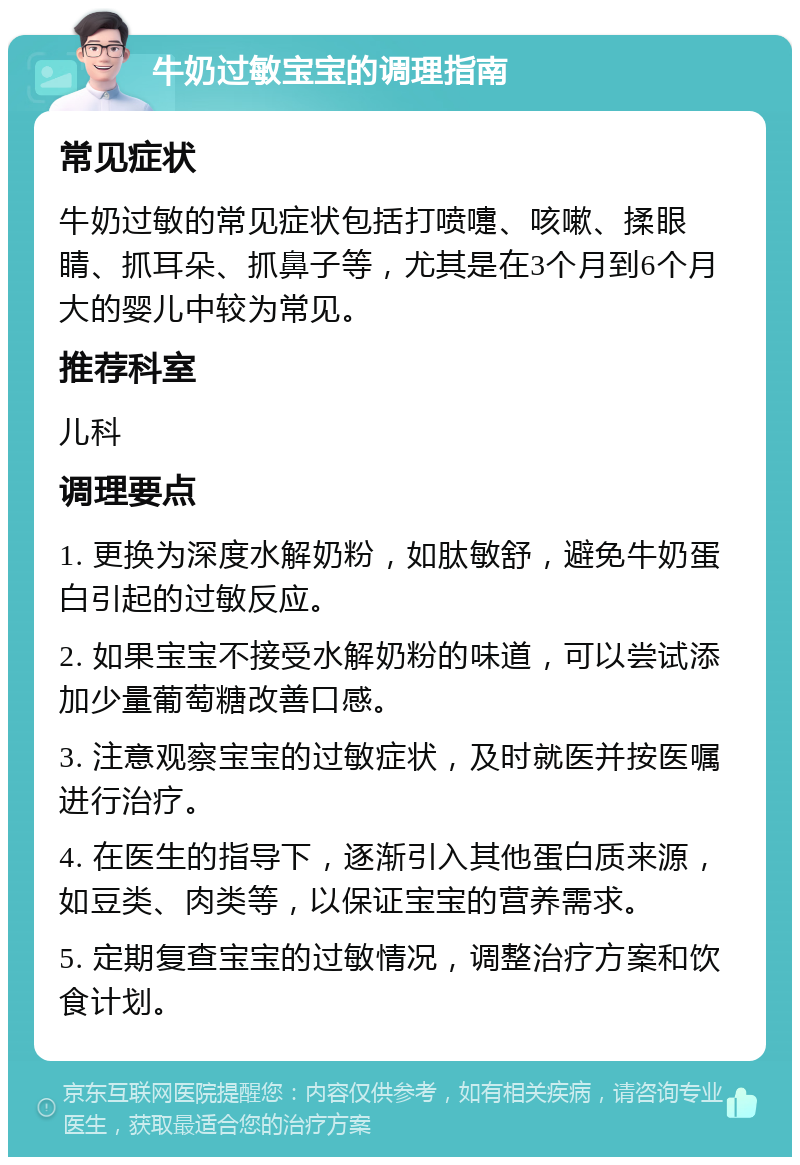 牛奶过敏宝宝的调理指南 常见症状 牛奶过敏的常见症状包括打喷嚏、咳嗽、揉眼睛、抓耳朵、抓鼻子等，尤其是在3个月到6个月大的婴儿中较为常见。 推荐科室 儿科 调理要点 1. 更换为深度水解奶粉，如肽敏舒，避免牛奶蛋白引起的过敏反应。 2. 如果宝宝不接受水解奶粉的味道，可以尝试添加少量葡萄糖改善口感。 3. 注意观察宝宝的过敏症状，及时就医并按医嘱进行治疗。 4. 在医生的指导下，逐渐引入其他蛋白质来源，如豆类、肉类等，以保证宝宝的营养需求。 5. 定期复查宝宝的过敏情况，调整治疗方案和饮食计划。