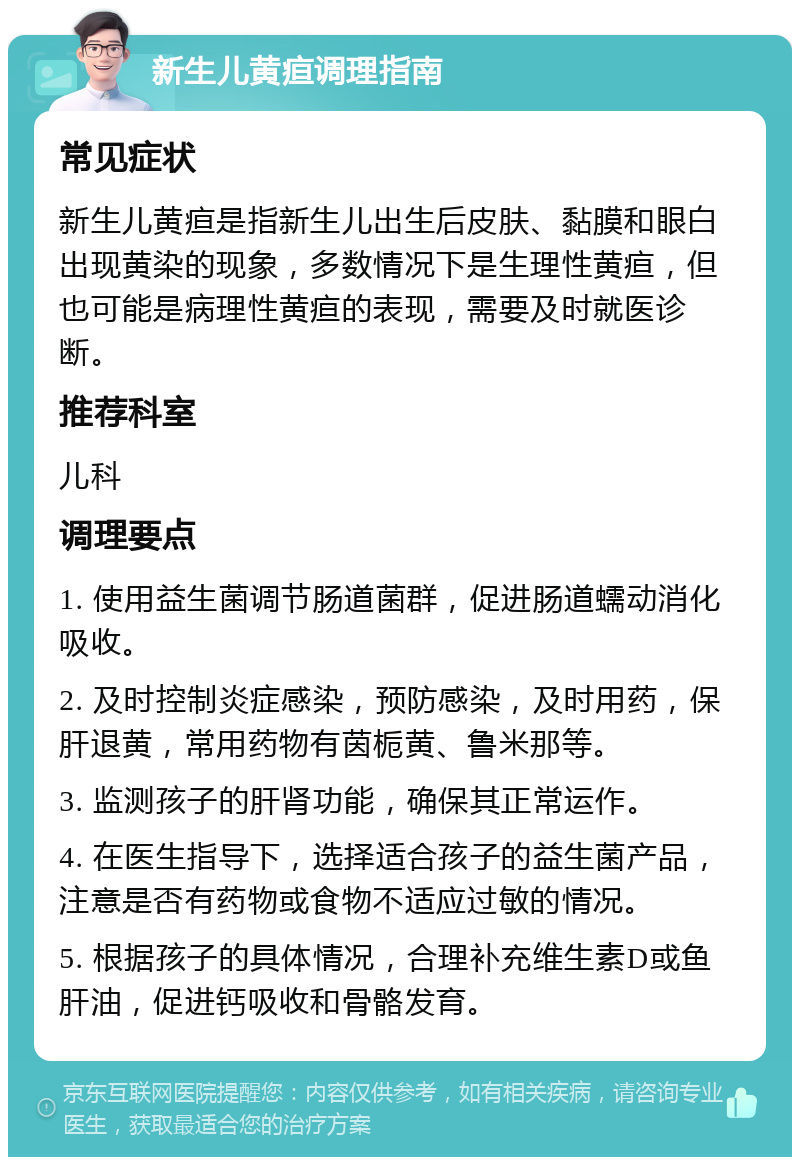 新生儿黄疸调理指南 常见症状 新生儿黄疸是指新生儿出生后皮肤、黏膜和眼白出现黄染的现象，多数情况下是生理性黄疸，但也可能是病理性黄疸的表现，需要及时就医诊断。 推荐科室 儿科 调理要点 1. 使用益生菌调节肠道菌群，促进肠道蠕动消化吸收。 2. 及时控制炎症感染，预防感染，及时用药，保肝退黄，常用药物有茵栀黄、鲁米那等。 3. 监测孩子的肝肾功能，确保其正常运作。 4. 在医生指导下，选择适合孩子的益生菌产品，注意是否有药物或食物不适应过敏的情况。 5. 根据孩子的具体情况，合理补充维生素D或鱼肝油，促进钙吸收和骨骼发育。