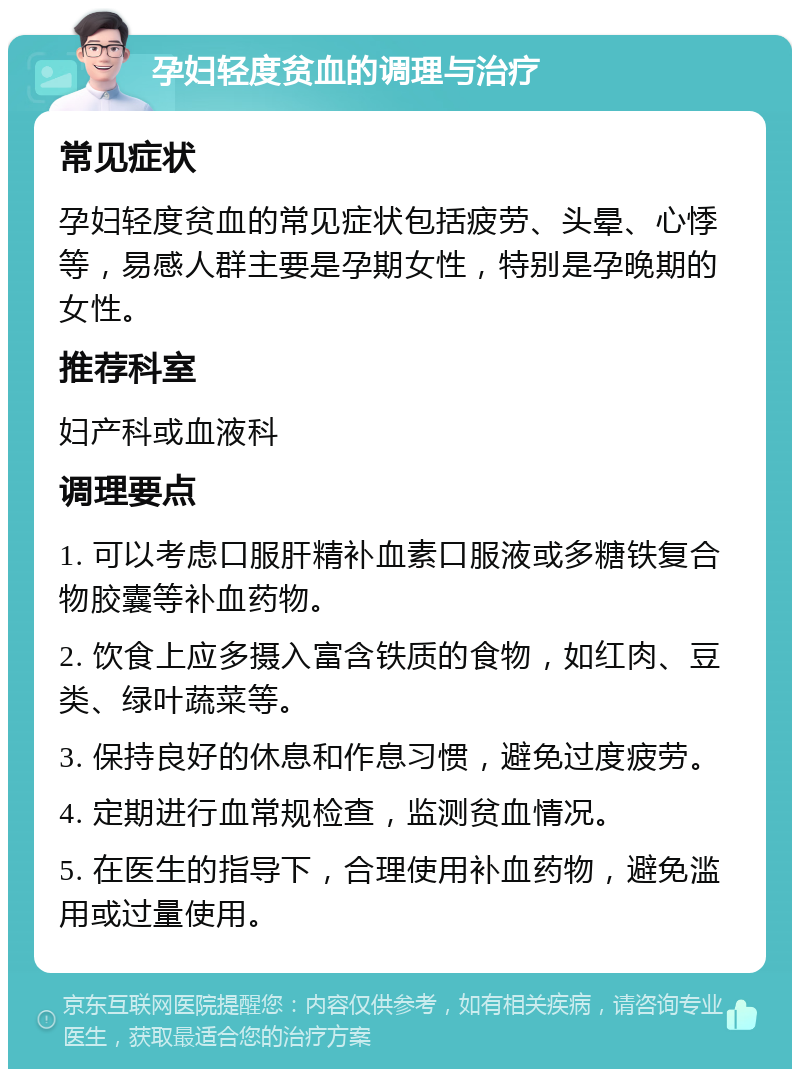 孕妇轻度贫血的调理与治疗 常见症状 孕妇轻度贫血的常见症状包括疲劳、头晕、心悸等，易感人群主要是孕期女性，特别是孕晚期的女性。 推荐科室 妇产科或血液科 调理要点 1. 可以考虑口服肝精补血素口服液或多糖铁复合物胶囊等补血药物。 2. 饮食上应多摄入富含铁质的食物，如红肉、豆类、绿叶蔬菜等。 3. 保持良好的休息和作息习惯，避免过度疲劳。 4. 定期进行血常规检查，监测贫血情况。 5. 在医生的指导下，合理使用补血药物，避免滥用或过量使用。