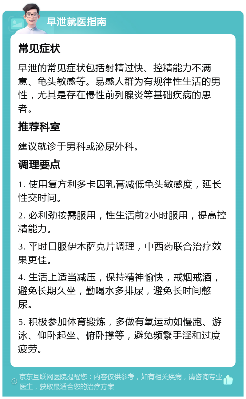 早泄就医指南 常见症状 早泄的常见症状包括射精过快、控精能力不满意、龟头敏感等。易感人群为有规律性生活的男性，尤其是存在慢性前列腺炎等基础疾病的患者。 推荐科室 建议就诊于男科或泌尿外科。 调理要点 1. 使用复方利多卡因乳膏减低龟头敏感度，延长性交时间。 2. 必利劲按需服用，性生活前2小时服用，提高控精能力。 3. 平时口服伊木萨克片调理，中西药联合治疗效果更佳。 4. 生活上适当减压，保持精神愉快，戒烟戒酒，避免长期久坐，勤喝水多排尿，避免长时间憋尿。 5. 积极参加体育锻炼，多做有氧运动如慢跑、游泳、仰卧起坐、俯卧撑等，避免频繁手淫和过度疲劳。