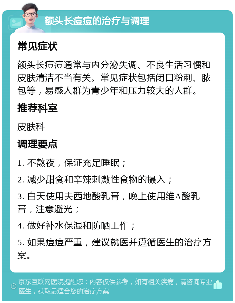 额头长痘痘的治疗与调理 常见症状 额头长痘痘通常与内分泌失调、不良生活习惯和皮肤清洁不当有关。常见症状包括闭口粉刺、脓包等，易感人群为青少年和压力较大的人群。 推荐科室 皮肤科 调理要点 1. 不熬夜，保证充足睡眠； 2. 减少甜食和辛辣刺激性食物的摄入； 3. 白天使用夫西地酸乳膏，晚上使用维A酸乳膏，注意避光； 4. 做好补水保湿和防晒工作； 5. 如果痘痘严重，建议就医并遵循医生的治疗方案。