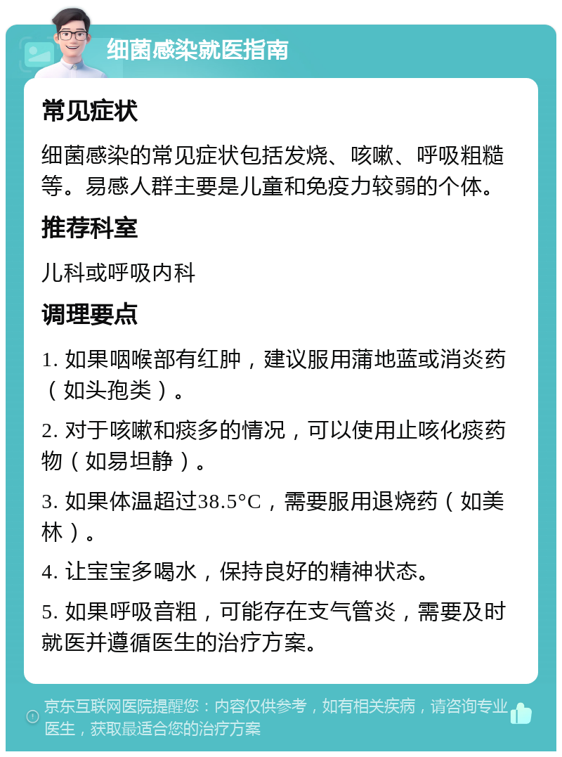 细菌感染就医指南 常见症状 细菌感染的常见症状包括发烧、咳嗽、呼吸粗糙等。易感人群主要是儿童和免疫力较弱的个体。 推荐科室 儿科或呼吸内科 调理要点 1. 如果咽喉部有红肿，建议服用蒲地蓝或消炎药（如头孢类）。 2. 对于咳嗽和痰多的情况，可以使用止咳化痰药物（如易坦静）。 3. 如果体温超过38.5°C，需要服用退烧药（如美林）。 4. 让宝宝多喝水，保持良好的精神状态。 5. 如果呼吸音粗，可能存在支气管炎，需要及时就医并遵循医生的治疗方案。