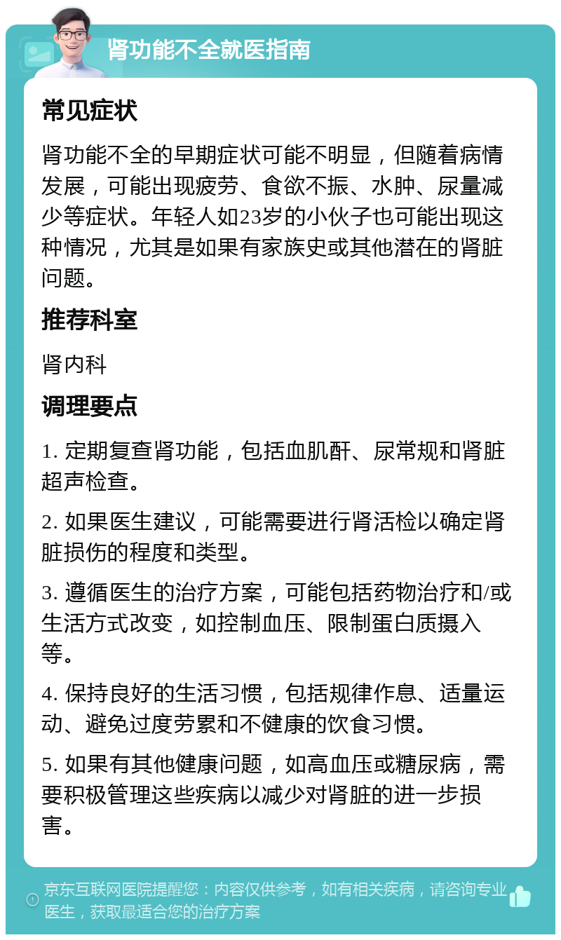 肾功能不全就医指南 常见症状 肾功能不全的早期症状可能不明显，但随着病情发展，可能出现疲劳、食欲不振、水肿、尿量减少等症状。年轻人如23岁的小伙子也可能出现这种情况，尤其是如果有家族史或其他潜在的肾脏问题。 推荐科室 肾内科 调理要点 1. 定期复查肾功能，包括血肌酐、尿常规和肾脏超声检查。 2. 如果医生建议，可能需要进行肾活检以确定肾脏损伤的程度和类型。 3. 遵循医生的治疗方案，可能包括药物治疗和/或生活方式改变，如控制血压、限制蛋白质摄入等。 4. 保持良好的生活习惯，包括规律作息、适量运动、避免过度劳累和不健康的饮食习惯。 5. 如果有其他健康问题，如高血压或糖尿病，需要积极管理这些疾病以减少对肾脏的进一步损害。