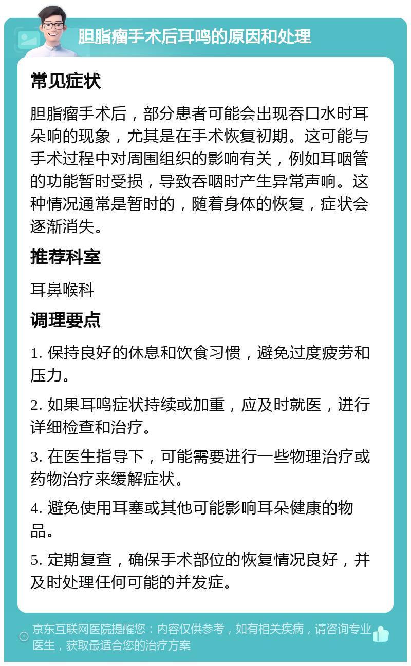 胆脂瘤手术后耳鸣的原因和处理 常见症状 胆脂瘤手术后，部分患者可能会出现吞口水时耳朵响的现象，尤其是在手术恢复初期。这可能与手术过程中对周围组织的影响有关，例如耳咽管的功能暂时受损，导致吞咽时产生异常声响。这种情况通常是暂时的，随着身体的恢复，症状会逐渐消失。 推荐科室 耳鼻喉科 调理要点 1. 保持良好的休息和饮食习惯，避免过度疲劳和压力。 2. 如果耳鸣症状持续或加重，应及时就医，进行详细检查和治疗。 3. 在医生指导下，可能需要进行一些物理治疗或药物治疗来缓解症状。 4. 避免使用耳塞或其他可能影响耳朵健康的物品。 5. 定期复查，确保手术部位的恢复情况良好，并及时处理任何可能的并发症。