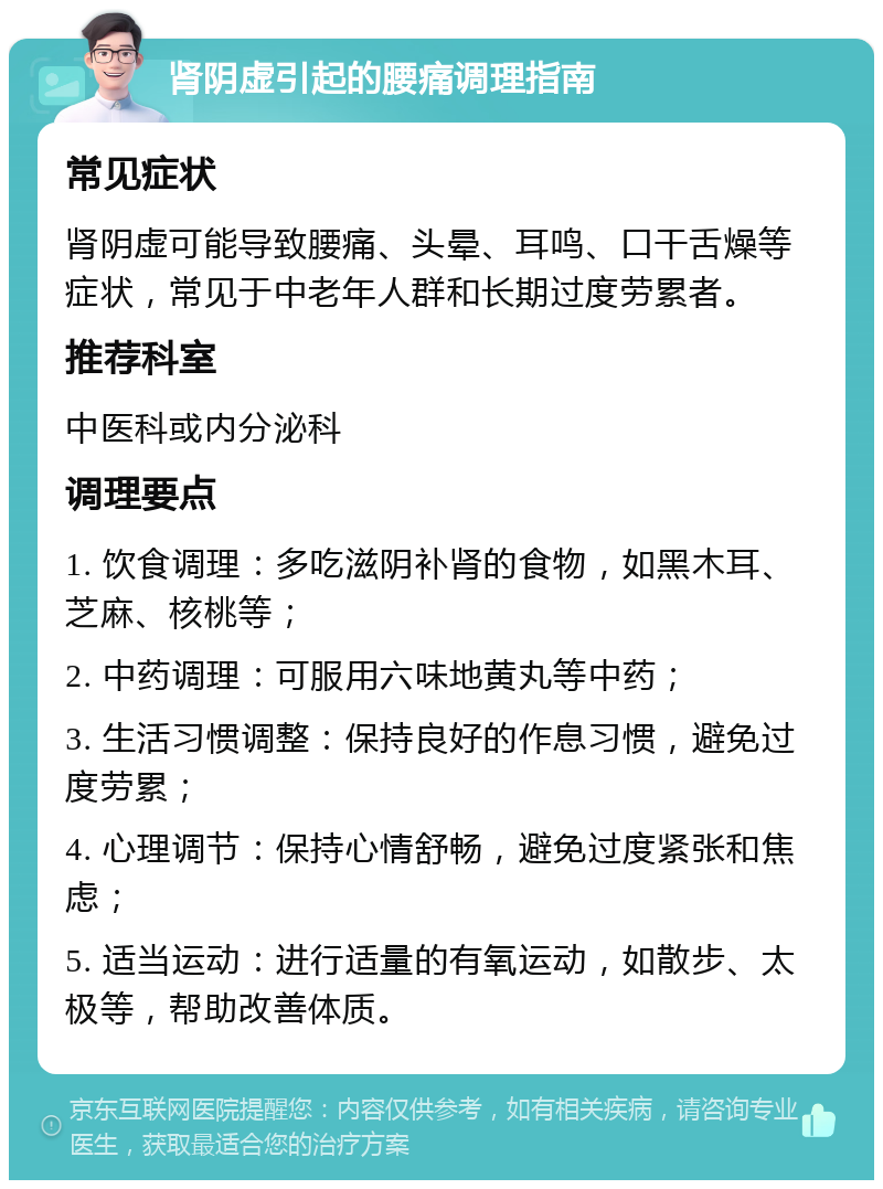 肾阴虚引起的腰痛调理指南 常见症状 肾阴虚可能导致腰痛、头晕、耳鸣、口干舌燥等症状，常见于中老年人群和长期过度劳累者。 推荐科室 中医科或内分泌科 调理要点 1. 饮食调理：多吃滋阴补肾的食物，如黑木耳、芝麻、核桃等； 2. 中药调理：可服用六味地黄丸等中药； 3. 生活习惯调整：保持良好的作息习惯，避免过度劳累； 4. 心理调节：保持心情舒畅，避免过度紧张和焦虑； 5. 适当运动：进行适量的有氧运动，如散步、太极等，帮助改善体质。