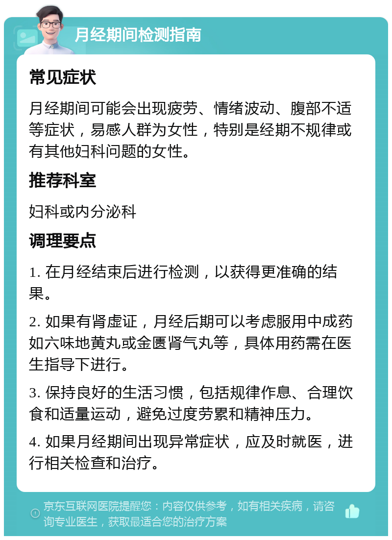 月经期间检测指南 常见症状 月经期间可能会出现疲劳、情绪波动、腹部不适等症状，易感人群为女性，特别是经期不规律或有其他妇科问题的女性。 推荐科室 妇科或内分泌科 调理要点 1. 在月经结束后进行检测，以获得更准确的结果。 2. 如果有肾虚证，月经后期可以考虑服用中成药如六味地黄丸或金匮肾气丸等，具体用药需在医生指导下进行。 3. 保持良好的生活习惯，包括规律作息、合理饮食和适量运动，避免过度劳累和精神压力。 4. 如果月经期间出现异常症状，应及时就医，进行相关检查和治疗。