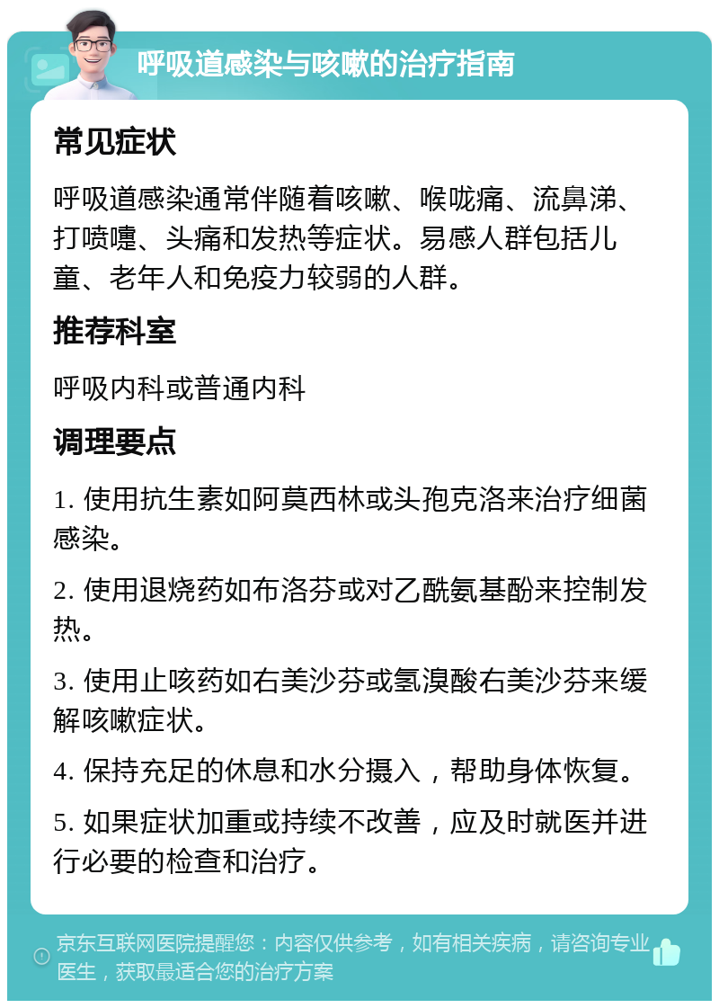 呼吸道感染与咳嗽的治疗指南 常见症状 呼吸道感染通常伴随着咳嗽、喉咙痛、流鼻涕、打喷嚏、头痛和发热等症状。易感人群包括儿童、老年人和免疫力较弱的人群。 推荐科室 呼吸内科或普通内科 调理要点 1. 使用抗生素如阿莫西林或头孢克洛来治疗细菌感染。 2. 使用退烧药如布洛芬或对乙酰氨基酚来控制发热。 3. 使用止咳药如右美沙芬或氢溴酸右美沙芬来缓解咳嗽症状。 4. 保持充足的休息和水分摄入，帮助身体恢复。 5. 如果症状加重或持续不改善，应及时就医并进行必要的检查和治疗。