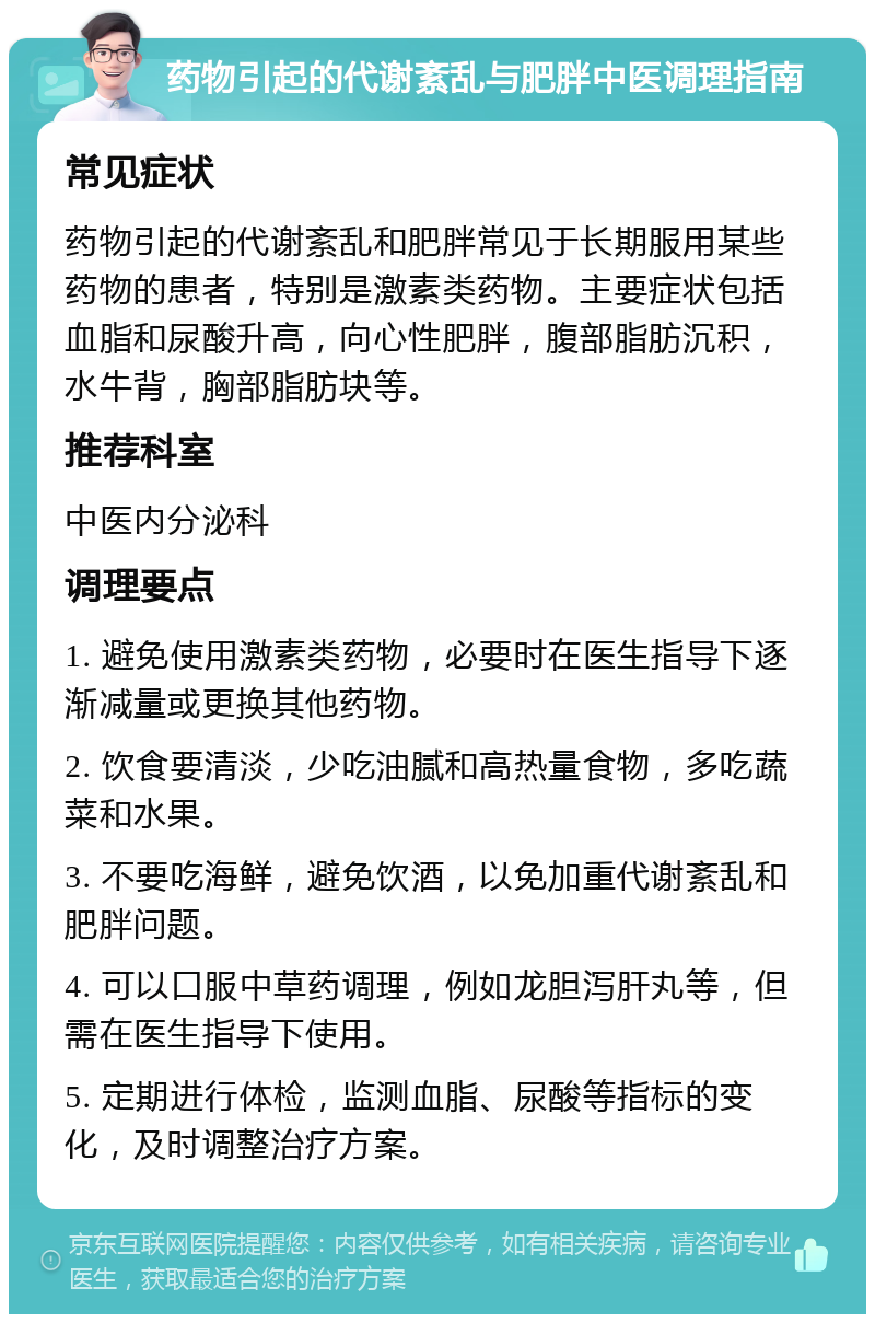 药物引起的代谢紊乱与肥胖中医调理指南 常见症状 药物引起的代谢紊乱和肥胖常见于长期服用某些药物的患者，特别是激素类药物。主要症状包括血脂和尿酸升高，向心性肥胖，腹部脂肪沉积，水牛背，胸部脂肪块等。 推荐科室 中医内分泌科 调理要点 1. 避免使用激素类药物，必要时在医生指导下逐渐减量或更换其他药物。 2. 饮食要清淡，少吃油腻和高热量食物，多吃蔬菜和水果。 3. 不要吃海鲜，避免饮酒，以免加重代谢紊乱和肥胖问题。 4. 可以口服中草药调理，例如龙胆泻肝丸等，但需在医生指导下使用。 5. 定期进行体检，监测血脂、尿酸等指标的变化，及时调整治疗方案。