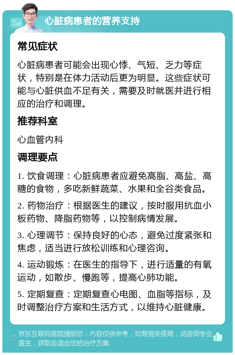 心脏病患者的营养支持 常见症状 心脏病患者可能会出现心悸、气短、乏力等症状，特别是在体力活动后更为明显。这些症状可能与心脏供血不足有关，需要及时就医并进行相应的治疗和调理。 推荐科室 心血管内科 调理要点 1. 饮食调理：心脏病患者应避免高脂、高盐、高糖的食物，多吃新鲜蔬菜、水果和全谷类食品。 2. 药物治疗：根据医生的建议，按时服用抗血小板药物、降脂药物等，以控制病情发展。 3. 心理调节：保持良好的心态，避免过度紧张和焦虑，适当进行放松训练和心理咨询。 4. 运动锻炼：在医生的指导下，进行适量的有氧运动，如散步、慢跑等，提高心肺功能。 5. 定期复查：定期复查心电图、血脂等指标，及时调整治疗方案和生活方式，以维持心脏健康。