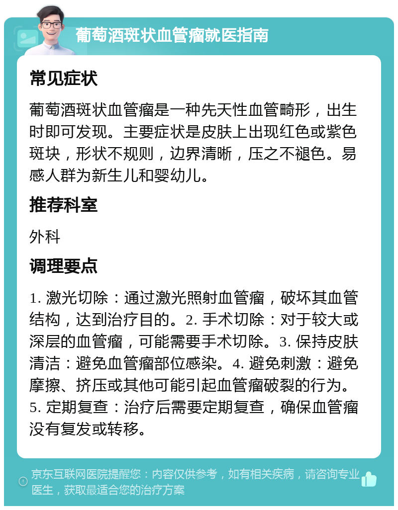 葡萄酒斑状血管瘤就医指南 常见症状 葡萄酒斑状血管瘤是一种先天性血管畸形，出生时即可发现。主要症状是皮肤上出现红色或紫色斑块，形状不规则，边界清晰，压之不褪色。易感人群为新生儿和婴幼儿。 推荐科室 外科 调理要点 1. 激光切除：通过激光照射血管瘤，破坏其血管结构，达到治疗目的。2. 手术切除：对于较大或深层的血管瘤，可能需要手术切除。3. 保持皮肤清洁：避免血管瘤部位感染。4. 避免刺激：避免摩擦、挤压或其他可能引起血管瘤破裂的行为。5. 定期复查：治疗后需要定期复查，确保血管瘤没有复发或转移。