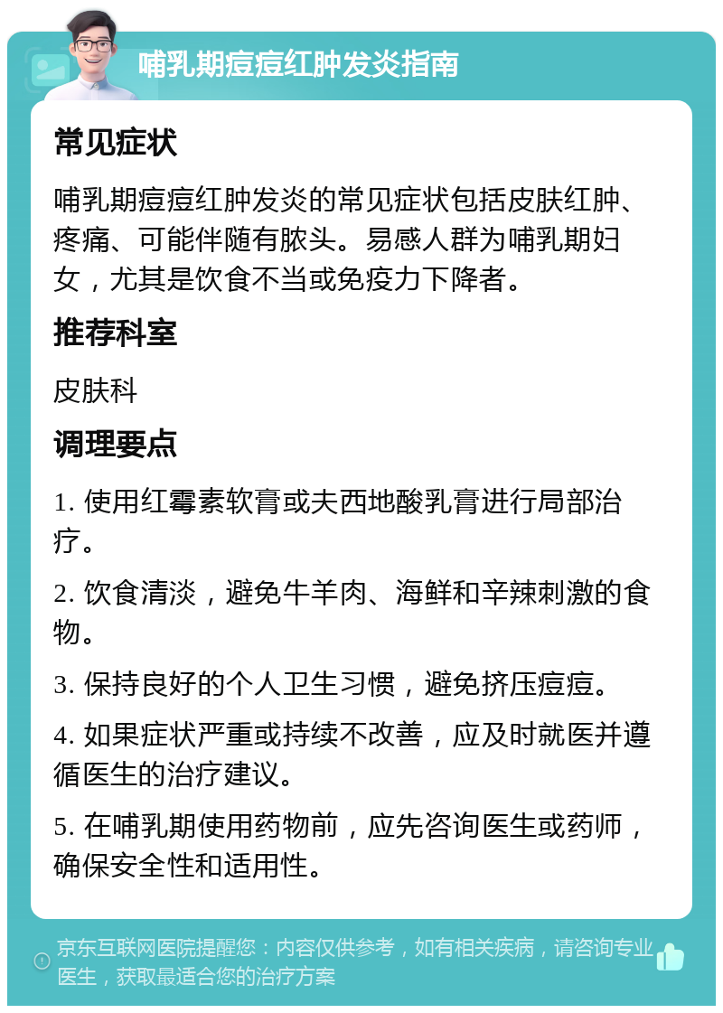 哺乳期痘痘红肿发炎指南 常见症状 哺乳期痘痘红肿发炎的常见症状包括皮肤红肿、疼痛、可能伴随有脓头。易感人群为哺乳期妇女，尤其是饮食不当或免疫力下降者。 推荐科室 皮肤科 调理要点 1. 使用红霉素软膏或夫西地酸乳膏进行局部治疗。 2. 饮食清淡，避免牛羊肉、海鲜和辛辣刺激的食物。 3. 保持良好的个人卫生习惯，避免挤压痘痘。 4. 如果症状严重或持续不改善，应及时就医并遵循医生的治疗建议。 5. 在哺乳期使用药物前，应先咨询医生或药师，确保安全性和适用性。