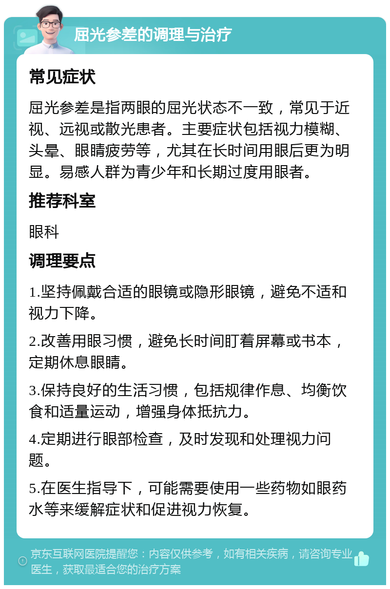 屈光参差的调理与治疗 常见症状 屈光参差是指两眼的屈光状态不一致，常见于近视、远视或散光患者。主要症状包括视力模糊、头晕、眼睛疲劳等，尤其在长时间用眼后更为明显。易感人群为青少年和长期过度用眼者。 推荐科室 眼科 调理要点 1.坚持佩戴合适的眼镜或隐形眼镜，避免不适和视力下降。 2.改善用眼习惯，避免长时间盯着屏幕或书本，定期休息眼睛。 3.保持良好的生活习惯，包括规律作息、均衡饮食和适量运动，增强身体抵抗力。 4.定期进行眼部检查，及时发现和处理视力问题。 5.在医生指导下，可能需要使用一些药物如眼药水等来缓解症状和促进视力恢复。