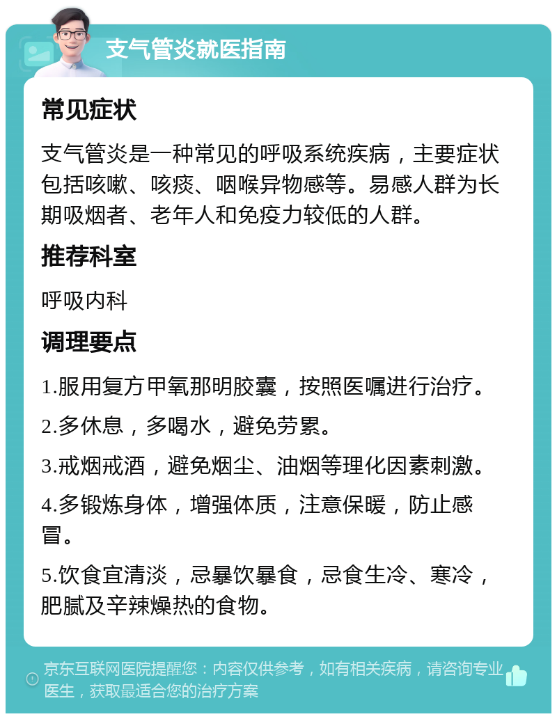 支气管炎就医指南 常见症状 支气管炎是一种常见的呼吸系统疾病，主要症状包括咳嗽、咳痰、咽喉异物感等。易感人群为长期吸烟者、老年人和免疫力较低的人群。 推荐科室 呼吸内科 调理要点 1.服用复方甲氧那明胶囊，按照医嘱进行治疗。 2.多休息，多喝水，避免劳累。 3.戒烟戒酒，避免烟尘、油烟等理化因素刺激。 4.多锻炼身体，增强体质，注意保暖，防止感冒。 5.饮食宜清淡，忌暴饮暴食，忌食生冷、寒冷，肥腻及辛辣燥热的食物。