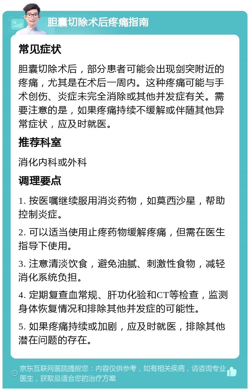 胆囊切除术后疼痛指南 常见症状 胆囊切除术后，部分患者可能会出现剑突附近的疼痛，尤其是在术后一周内。这种疼痛可能与手术创伤、炎症未完全消除或其他并发症有关。需要注意的是，如果疼痛持续不缓解或伴随其他异常症状，应及时就医。 推荐科室 消化内科或外科 调理要点 1. 按医嘱继续服用消炎药物，如莫西沙星，帮助控制炎症。 2. 可以适当使用止疼药物缓解疼痛，但需在医生指导下使用。 3. 注意清淡饮食，避免油腻、刺激性食物，减轻消化系统负担。 4. 定期复查血常规、肝功化验和CT等检查，监测身体恢复情况和排除其他并发症的可能性。 5. 如果疼痛持续或加剧，应及时就医，排除其他潜在问题的存在。