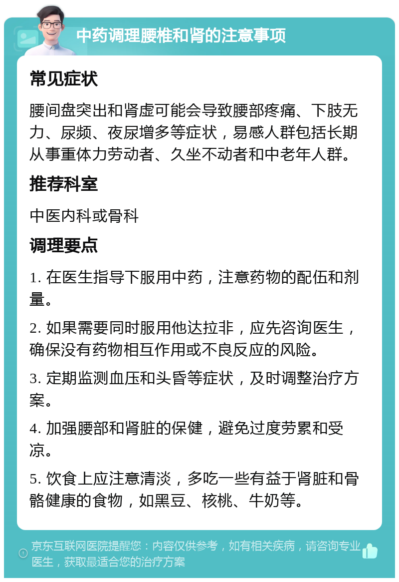 中药调理腰椎和肾的注意事项 常见症状 腰间盘突出和肾虚可能会导致腰部疼痛、下肢无力、尿频、夜尿增多等症状，易感人群包括长期从事重体力劳动者、久坐不动者和中老年人群。 推荐科室 中医内科或骨科 调理要点 1. 在医生指导下服用中药，注意药物的配伍和剂量。 2. 如果需要同时服用他达拉非，应先咨询医生，确保没有药物相互作用或不良反应的风险。 3. 定期监测血压和头昏等症状，及时调整治疗方案。 4. 加强腰部和肾脏的保健，避免过度劳累和受凉。 5. 饮食上应注意清淡，多吃一些有益于肾脏和骨骼健康的食物，如黑豆、核桃、牛奶等。