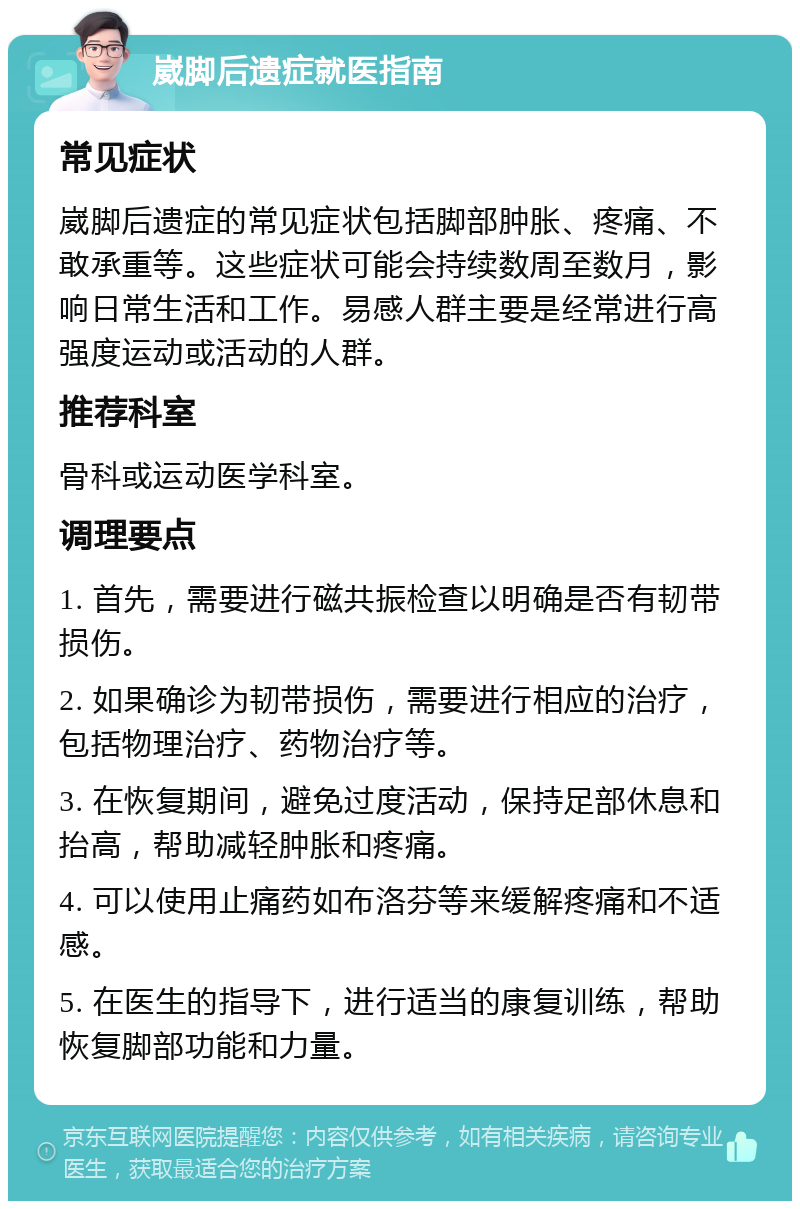 崴脚后遗症就医指南 常见症状 崴脚后遗症的常见症状包括脚部肿胀、疼痛、不敢承重等。这些症状可能会持续数周至数月，影响日常生活和工作。易感人群主要是经常进行高强度运动或活动的人群。 推荐科室 骨科或运动医学科室。 调理要点 1. 首先，需要进行磁共振检查以明确是否有韧带损伤。 2. 如果确诊为韧带损伤，需要进行相应的治疗，包括物理治疗、药物治疗等。 3. 在恢复期间，避免过度活动，保持足部休息和抬高，帮助减轻肿胀和疼痛。 4. 可以使用止痛药如布洛芬等来缓解疼痛和不适感。 5. 在医生的指导下，进行适当的康复训练，帮助恢复脚部功能和力量。