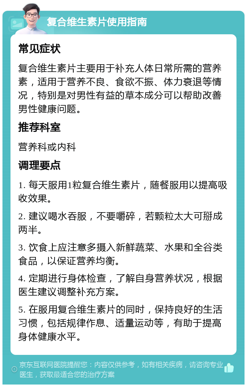 复合维生素片使用指南 常见症状 复合维生素片主要用于补充人体日常所需的营养素，适用于营养不良、食欲不振、体力衰退等情况，特别是对男性有益的草本成分可以帮助改善男性健康问题。 推荐科室 营养科或内科 调理要点 1. 每天服用1粒复合维生素片，随餐服用以提高吸收效果。 2. 建议喝水吞服，不要嚼碎，若颗粒太大可掰成两半。 3. 饮食上应注意多摄入新鲜蔬菜、水果和全谷类食品，以保证营养均衡。 4. 定期进行身体检查，了解自身营养状况，根据医生建议调整补充方案。 5. 在服用复合维生素片的同时，保持良好的生活习惯，包括规律作息、适量运动等，有助于提高身体健康水平。