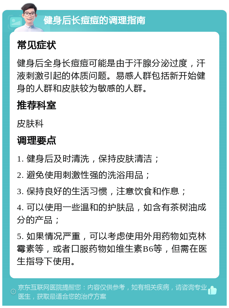 健身后长痘痘的调理指南 常见症状 健身后全身长痘痘可能是由于汗腺分泌过度，汗液刺激引起的体质问题。易感人群包括新开始健身的人群和皮肤较为敏感的人群。 推荐科室 皮肤科 调理要点 1. 健身后及时清洗，保持皮肤清洁； 2. 避免使用刺激性强的洗浴用品； 3. 保持良好的生活习惯，注意饮食和作息； 4. 可以使用一些温和的护肤品，如含有茶树油成分的产品； 5. 如果情况严重，可以考虑使用外用药物如克林霉素等，或者口服药物如维生素B6等，但需在医生指导下使用。