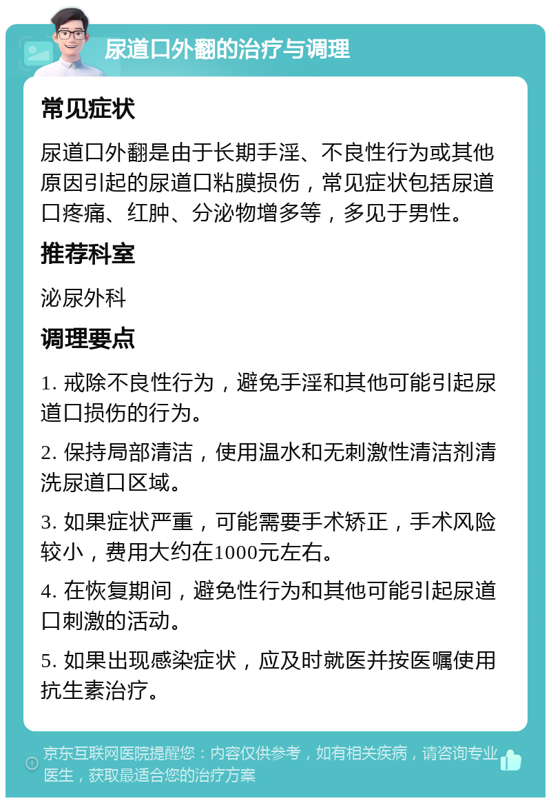 尿道口外翻的治疗与调理 常见症状 尿道口外翻是由于长期手淫、不良性行为或其他原因引起的尿道口粘膜损伤，常见症状包括尿道口疼痛、红肿、分泌物增多等，多见于男性。 推荐科室 泌尿外科 调理要点 1. 戒除不良性行为，避免手淫和其他可能引起尿道口损伤的行为。 2. 保持局部清洁，使用温水和无刺激性清洁剂清洗尿道口区域。 3. 如果症状严重，可能需要手术矫正，手术风险较小，费用大约在1000元左右。 4. 在恢复期间，避免性行为和其他可能引起尿道口刺激的活动。 5. 如果出现感染症状，应及时就医并按医嘱使用抗生素治疗。