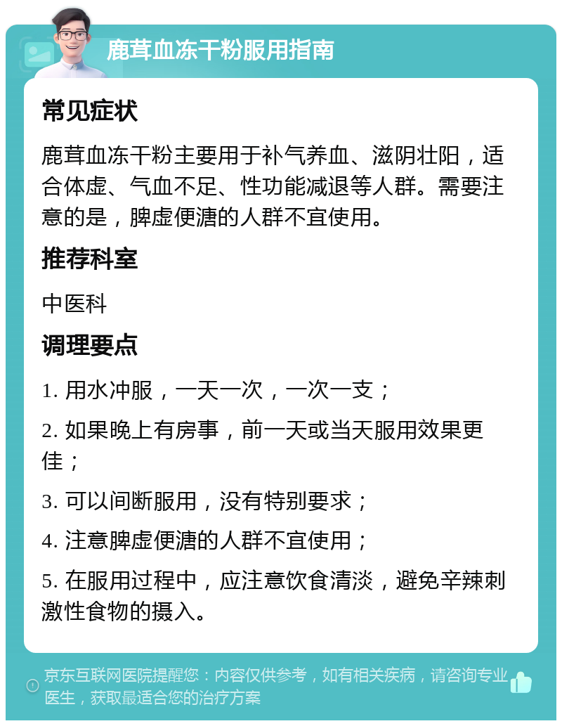 鹿茸血冻干粉服用指南 常见症状 鹿茸血冻干粉主要用于补气养血、滋阴壮阳，适合体虚、气血不足、性功能减退等人群。需要注意的是，脾虚便溏的人群不宜使用。 推荐科室 中医科 调理要点 1. 用水冲服，一天一次，一次一支； 2. 如果晚上有房事，前一天或当天服用效果更佳； 3. 可以间断服用，没有特别要求； 4. 注意脾虚便溏的人群不宜使用； 5. 在服用过程中，应注意饮食清淡，避免辛辣刺激性食物的摄入。