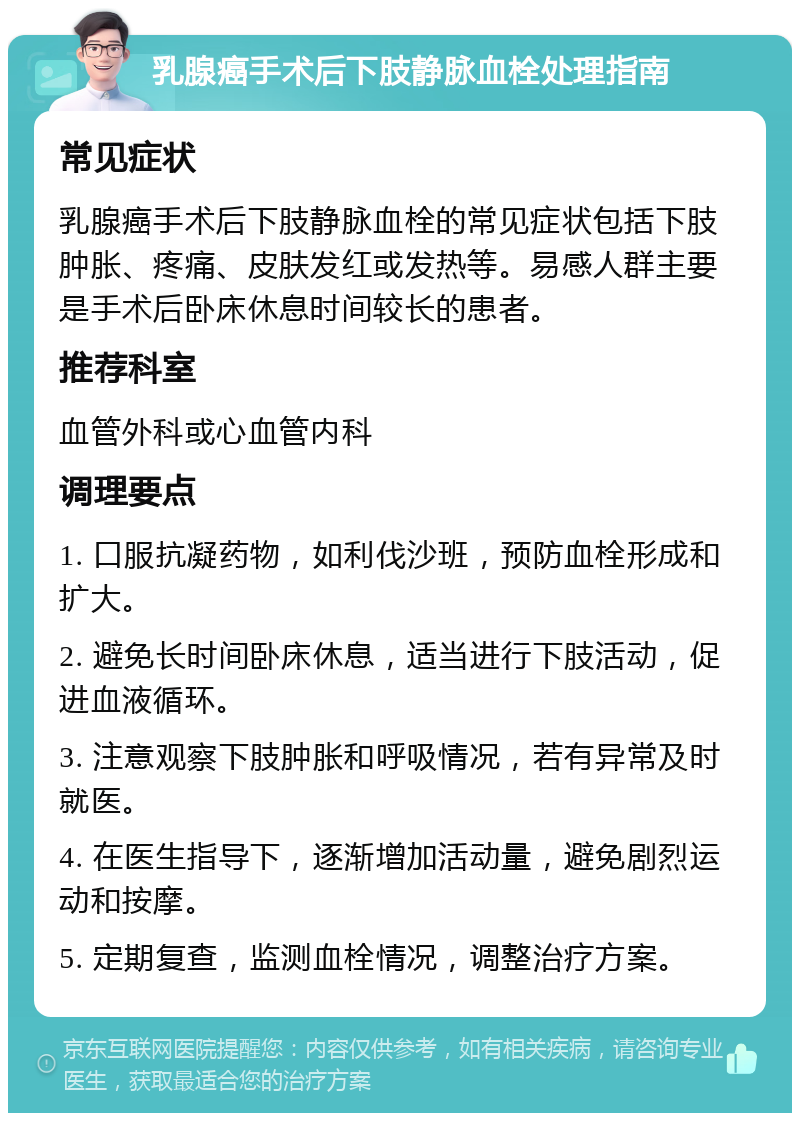 乳腺癌手术后下肢静脉血栓处理指南 常见症状 乳腺癌手术后下肢静脉血栓的常见症状包括下肢肿胀、疼痛、皮肤发红或发热等。易感人群主要是手术后卧床休息时间较长的患者。 推荐科室 血管外科或心血管内科 调理要点 1. 口服抗凝药物，如利伐沙班，预防血栓形成和扩大。 2. 避免长时间卧床休息，适当进行下肢活动，促进血液循环。 3. 注意观察下肢肿胀和呼吸情况，若有异常及时就医。 4. 在医生指导下，逐渐增加活动量，避免剧烈运动和按摩。 5. 定期复查，监测血栓情况，调整治疗方案。