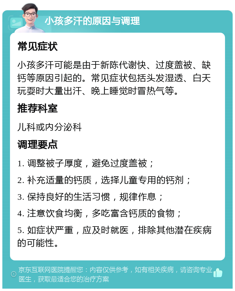 小孩多汗的原因与调理 常见症状 小孩多汗可能是由于新陈代谢快、过度盖被、缺钙等原因引起的。常见症状包括头发湿透、白天玩耍时大量出汗、晚上睡觉时冒热气等。 推荐科室 儿科或内分泌科 调理要点 1. 调整被子厚度，避免过度盖被； 2. 补充适量的钙质，选择儿童专用的钙剂； 3. 保持良好的生活习惯，规律作息； 4. 注意饮食均衡，多吃富含钙质的食物； 5. 如症状严重，应及时就医，排除其他潜在疾病的可能性。