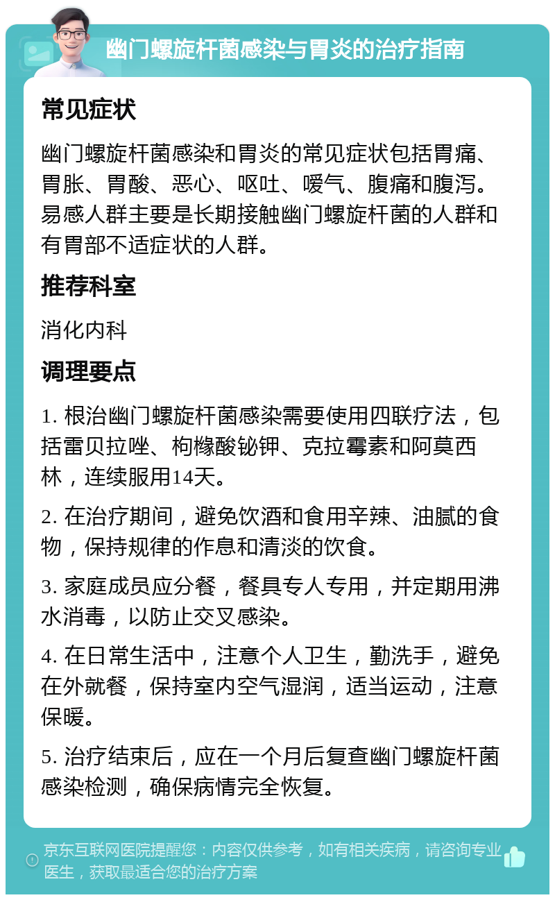 幽门螺旋杆菌感染与胃炎的治疗指南 常见症状 幽门螺旋杆菌感染和胃炎的常见症状包括胃痛、胃胀、胃酸、恶心、呕吐、嗳气、腹痛和腹泻。易感人群主要是长期接触幽门螺旋杆菌的人群和有胃部不适症状的人群。 推荐科室 消化内科 调理要点 1. 根治幽门螺旋杆菌感染需要使用四联疗法，包括雷贝拉唑、枸橼酸铋钾、克拉霉素和阿莫西林，连续服用14天。 2. 在治疗期间，避免饮酒和食用辛辣、油腻的食物，保持规律的作息和清淡的饮食。 3. 家庭成员应分餐，餐具专人专用，并定期用沸水消毒，以防止交叉感染。 4. 在日常生活中，注意个人卫生，勤洗手，避免在外就餐，保持室内空气湿润，适当运动，注意保暖。 5. 治疗结束后，应在一个月后复查幽门螺旋杆菌感染检测，确保病情完全恢复。