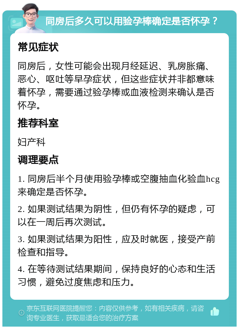 同房后多久可以用验孕棒确定是否怀孕？ 常见症状 同房后，女性可能会出现月经延迟、乳房胀痛、恶心、呕吐等早孕症状，但这些症状并非都意味着怀孕，需要通过验孕棒或血液检测来确认是否怀孕。 推荐科室 妇产科 调理要点 1. 同房后半个月使用验孕棒或空腹抽血化验血hcg来确定是否怀孕。 2. 如果测试结果为阴性，但仍有怀孕的疑虑，可以在一周后再次测试。 3. 如果测试结果为阳性，应及时就医，接受产前检查和指导。 4. 在等待测试结果期间，保持良好的心态和生活习惯，避免过度焦虑和压力。