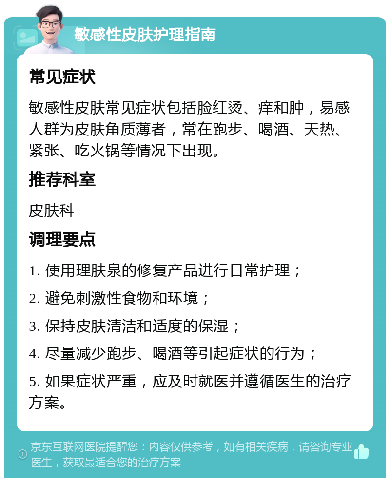 敏感性皮肤护理指南 常见症状 敏感性皮肤常见症状包括脸红烫、痒和肿，易感人群为皮肤角质薄者，常在跑步、喝酒、天热、紧张、吃火锅等情况下出现。 推荐科室 皮肤科 调理要点 1. 使用理肤泉的修复产品进行日常护理； 2. 避免刺激性食物和环境； 3. 保持皮肤清洁和适度的保湿； 4. 尽量减少跑步、喝酒等引起症状的行为； 5. 如果症状严重，应及时就医并遵循医生的治疗方案。