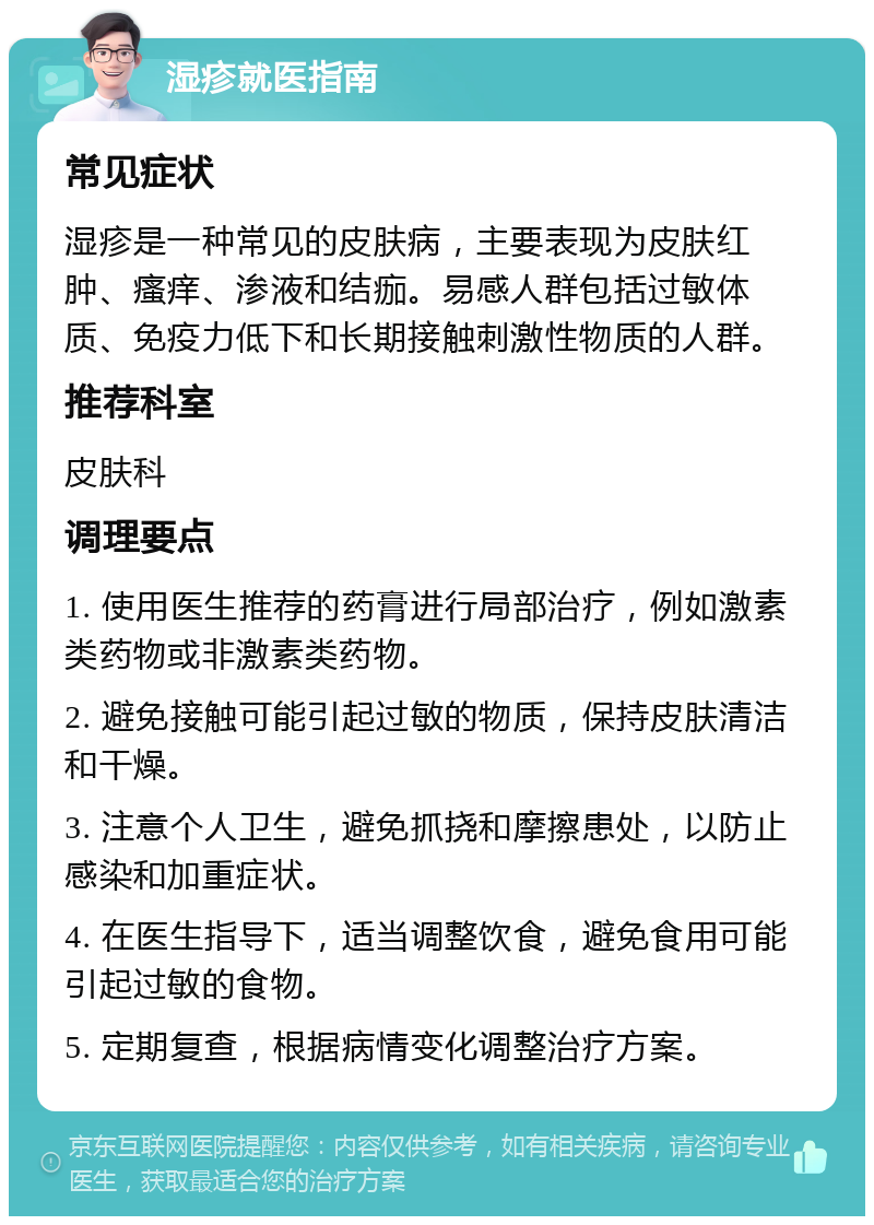 湿疹就医指南 常见症状 湿疹是一种常见的皮肤病，主要表现为皮肤红肿、瘙痒、渗液和结痂。易感人群包括过敏体质、免疫力低下和长期接触刺激性物质的人群。 推荐科室 皮肤科 调理要点 1. 使用医生推荐的药膏进行局部治疗，例如激素类药物或非激素类药物。 2. 避免接触可能引起过敏的物质，保持皮肤清洁和干燥。 3. 注意个人卫生，避免抓挠和摩擦患处，以防止感染和加重症状。 4. 在医生指导下，适当调整饮食，避免食用可能引起过敏的食物。 5. 定期复查，根据病情变化调整治疗方案。