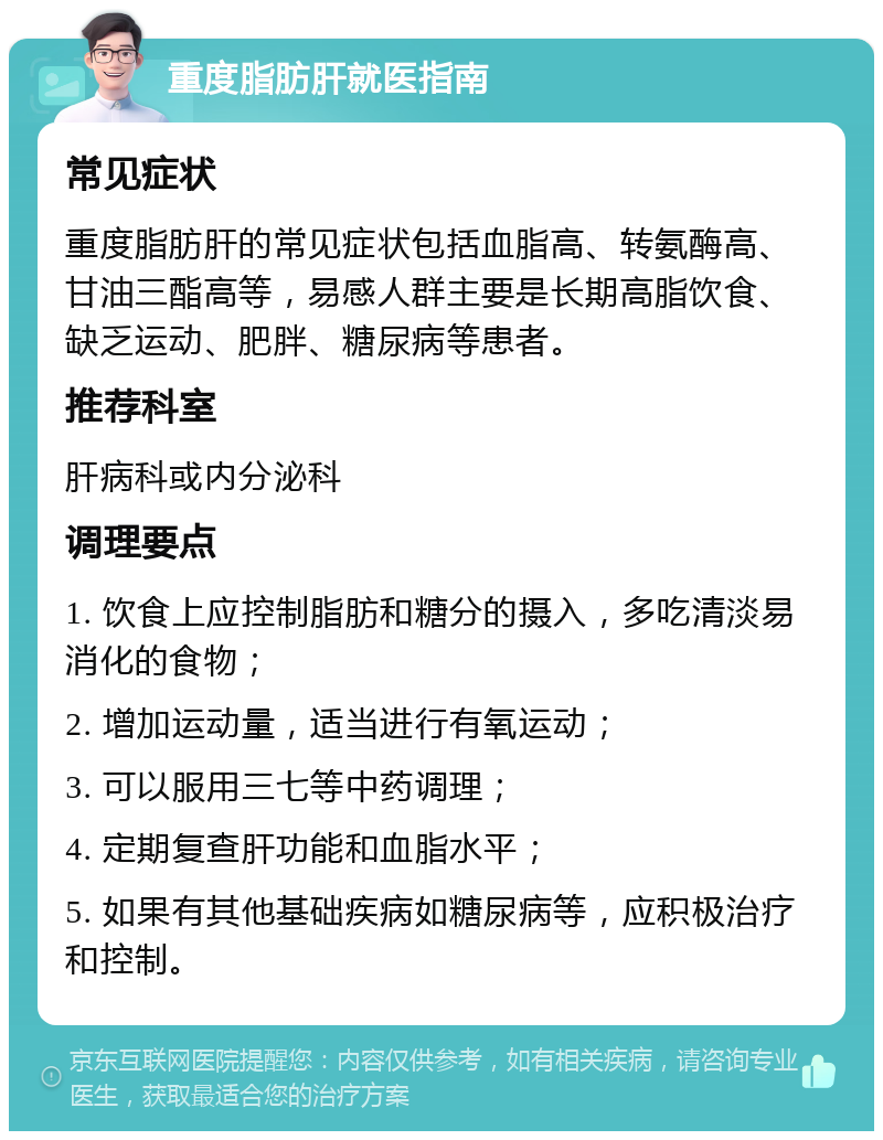 重度脂肪肝就医指南 常见症状 重度脂肪肝的常见症状包括血脂高、转氨酶高、甘油三酯高等，易感人群主要是长期高脂饮食、缺乏运动、肥胖、糖尿病等患者。 推荐科室 肝病科或内分泌科 调理要点 1. 饮食上应控制脂肪和糖分的摄入，多吃清淡易消化的食物； 2. 增加运动量，适当进行有氧运动； 3. 可以服用三七等中药调理； 4. 定期复查肝功能和血脂水平； 5. 如果有其他基础疾病如糖尿病等，应积极治疗和控制。