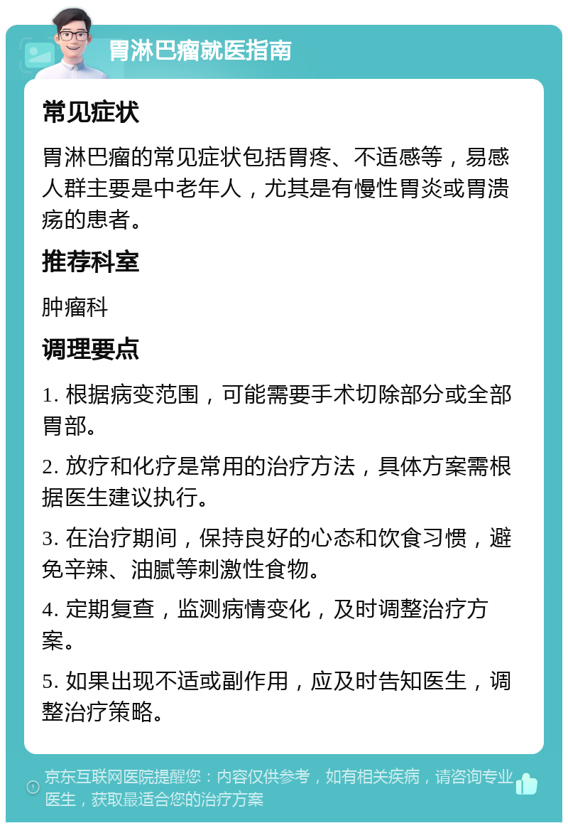 胃淋巴瘤就医指南 常见症状 胃淋巴瘤的常见症状包括胃疼、不适感等，易感人群主要是中老年人，尤其是有慢性胃炎或胃溃疡的患者。 推荐科室 肿瘤科 调理要点 1. 根据病变范围，可能需要手术切除部分或全部胃部。 2. 放疗和化疗是常用的治疗方法，具体方案需根据医生建议执行。 3. 在治疗期间，保持良好的心态和饮食习惯，避免辛辣、油腻等刺激性食物。 4. 定期复查，监测病情变化，及时调整治疗方案。 5. 如果出现不适或副作用，应及时告知医生，调整治疗策略。