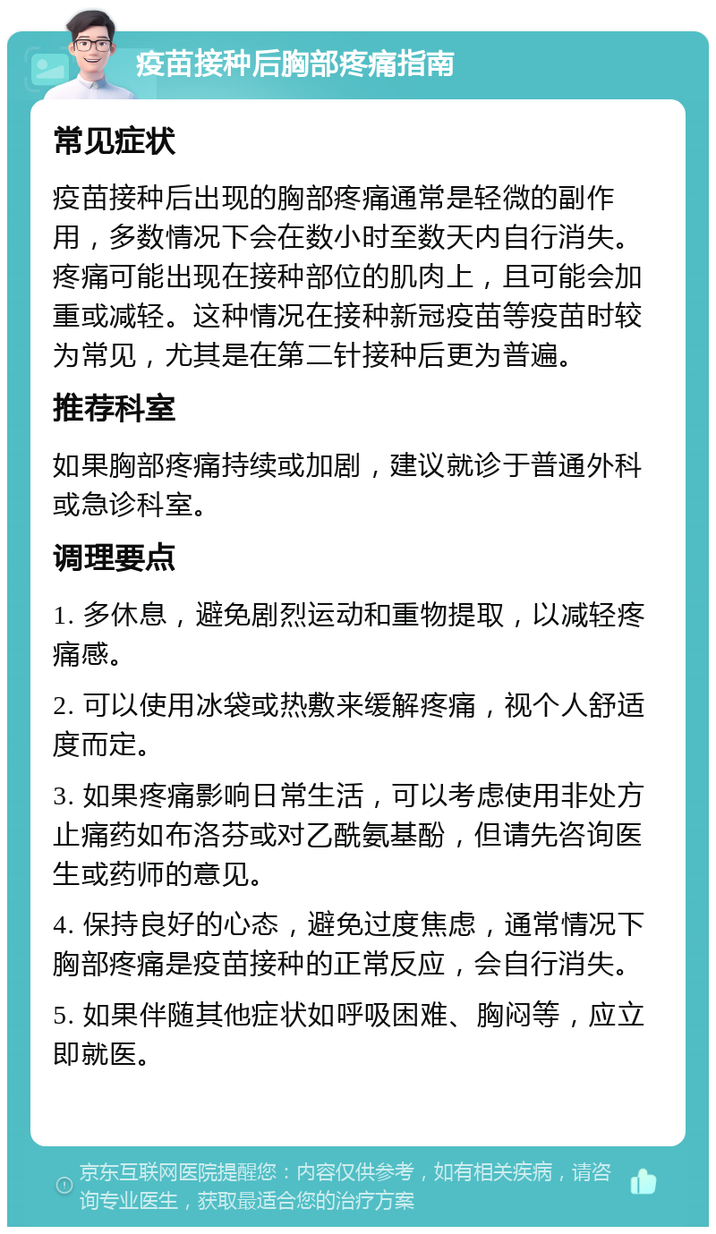 疫苗接种后胸部疼痛指南 常见症状 疫苗接种后出现的胸部疼痛通常是轻微的副作用，多数情况下会在数小时至数天内自行消失。疼痛可能出现在接种部位的肌肉上，且可能会加重或减轻。这种情况在接种新冠疫苗等疫苗时较为常见，尤其是在第二针接种后更为普遍。 推荐科室 如果胸部疼痛持续或加剧，建议就诊于普通外科或急诊科室。 调理要点 1. 多休息，避免剧烈运动和重物提取，以减轻疼痛感。 2. 可以使用冰袋或热敷来缓解疼痛，视个人舒适度而定。 3. 如果疼痛影响日常生活，可以考虑使用非处方止痛药如布洛芬或对乙酰氨基酚，但请先咨询医生或药师的意见。 4. 保持良好的心态，避免过度焦虑，通常情况下胸部疼痛是疫苗接种的正常反应，会自行消失。 5. 如果伴随其他症状如呼吸困难、胸闷等，应立即就医。