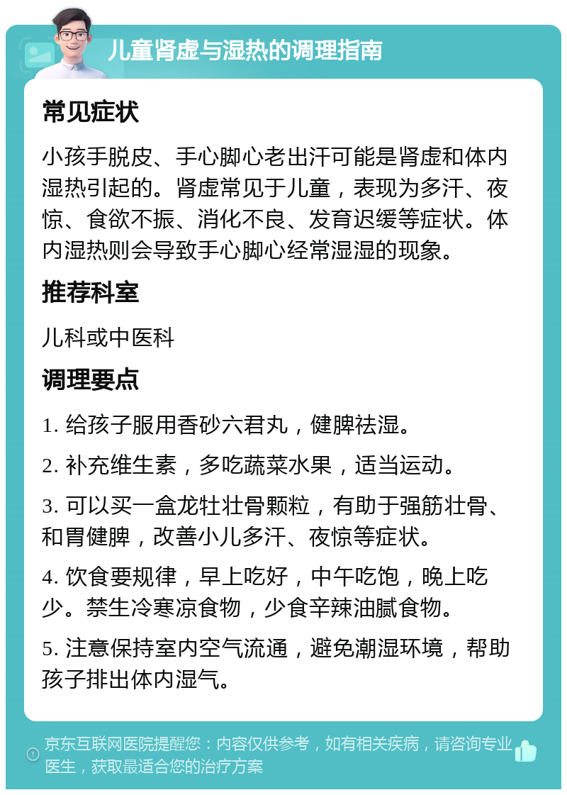 儿童肾虚与湿热的调理指南 常见症状 小孩手脱皮、手心脚心老出汗可能是肾虚和体内湿热引起的。肾虚常见于儿童，表现为多汗、夜惊、食欲不振、消化不良、发育迟缓等症状。体内湿热则会导致手心脚心经常湿湿的现象。 推荐科室 儿科或中医科 调理要点 1. 给孩子服用香砂六君丸，健脾祛湿。 2. 补充维生素，多吃蔬菜水果，适当运动。 3. 可以买一盒龙牡壮骨颗粒，有助于强筋壮骨、和胃健脾，改善小儿多汗、夜惊等症状。 4. 饮食要规律，早上吃好，中午吃饱，晚上吃少。禁生冷寒凉食物，少食辛辣油腻食物。 5. 注意保持室内空气流通，避免潮湿环境，帮助孩子排出体内湿气。